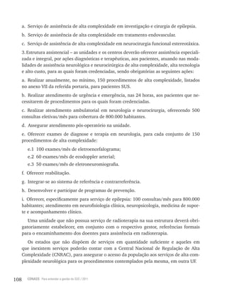 108 CONASS Para entender a gestão do SUS / 2011
a. Serviço de assistência de alta complexidade em investigação e cirurgia de epilepsia.
b. Serviço de assistência de alta complexidade em tratamento endovascular.
c. Serviço de assistência de alta complexidade em neurocirurgia funcional estereotáxica.
3.Estrutura assistencial – as unidades e os centros deverão oferecer assistência especiali-
zada e integral, por ações diagnósticas e terapêuticas, aos pacientes, atuando nas moda-
lidades de assistência neurológica e neurocirúrgica de alta complexidade, alta tecnologia
e alto custo, para as quais foram credenciadas, sendo obrigatórias as seguintes ações:
a. realizar anualmente, no mínimo, 150 procedimentos de alta complexidade, listados
no anexo vII da referida portaria, para pacientes SUS.
b. realizar atendimento de urgência e emergência, nas 24 horas, aos pacientes que ne-
cessitarem de procedimentos para os quais foram credenciadas.
c. realizar atendimento ambulatorial em neurologia e neurocirurgia, oferecendo 500
consultas eletivas/mês para cobertura de 800.000 habitantes.
d. Assegurar atendimento pós-operatório na unidade.
e. Oferecer exames de diagnose e terapia em neurologia, para cada conjunto de 150
procedimentos de alta complexidade:
e.1 100 exames/mês de eletroencefalograma;
e.2 60 exames/mês de ecodoppler arterial;
e.3 50 exames/mês de eletroneuromiografia.
f. Oferecer reabilitação.
g. Integrar-se ao sistema de referência e contrarreferência.
h. Desenvolver e participar de programas de prevenção.
i. Oferecer, especificamente para serviço de epilepsia: 100 consultas/mês para 800.000
habitantes; atendimento em neurofisiologia clínica, neuropsicologia, medicina de supor-
te e acompanhamento clínico.
Uma unidade que não possua serviço de radioterapia na sua estrutura deverá obri-
gatoriamente estabelecer, em conjunto com o respectivo gestor, referências formais
para o encaminhamento dos doentes para assistência em radioterapia.
Os estados que não dispõem de serviços em quantidade suficiente e aqueles em
que inexistem serviços poderão contar com a Central Nacional de regulação de Alta
Complexidade (CNrAC), para assegurar o acesso da população aos serviços de alta com-
plexidade neurológica para os procedimentos contemplados pela mesma, em outra UF.
 