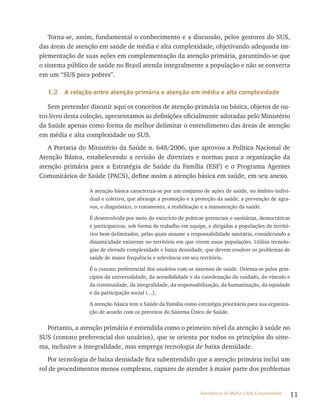 11Assistência de Média e Alta Complexidade
Torna-se, assim, fundamental o conhecimento e a discussão, pelos gestores do SUS,
das áreas de atenção em saúde de média e alta complexidade, objetivando adequada im-
plementação de suas ações em complementação da atenção primária, garantindo-se que
o sistema público de saúde no Brasil atenda integralmente a população e não se converta
em um “SUS para pobres”.
1.2 A relação entre atenção primária e atenção em média e alta complexidade
Sem pretender discutir aqui os conceitos de atenção primária ou básica, objetos de ou-
tro livro desta coleção, apresentamos as definições oficialmente adotadas pelo Ministério
da Saúde apenas como forma de melhor delimitar o entendimento das áreas de atenção
em média e alta complexidade no SUS.
A Portaria do Ministério da Saúde n. 648/2006, que aprovou a Política Nacional de
Atenção Básica, estabelecendo a revisão de diretrizes e normas para a organização da
atenção primária para a Estratégia de Saúde da Família (ESF) e o Programa Agentes
Comunitários de Saúde (PACS), define assim a atenção básica em saúde, em seu anexo.
A atenção básica caracteriza-se por um conjunto de ações de saúde, no âmbito indivi-
dual e coletivo, que abrange a promoção e a proteção da saúde, a prevenção de agra-
vos, o diagnóstico, o tratamento, a reabilitação e a manutenção da saúde.
É desenvolvida por meio do exercício de práticas gerenciais e sanitárias, democráticas
e participativas, sob forma de trabalho em equipe, e dirigidas a populações de territó-
rios bem delimitados, pelas quais assume a responsabilidade sanitária, considerando a
dinamicidade existente no território em que vivem essas populações. Utiliza tecnolo-
gias de elevada complexidade e baixa densidade, que devem resolver os problemas de
saúde de maior frequência e relevância em seu território.
É o contato preferencial dos usuários com os sistemas de saúde. Orienta-se pelos prin-
cípios da universalidade, da acessibilidade e da coordenação do cuidado, do vínculo e
da continuidade, da integralidade, da responsabilização, da humanização, da equidade
e da participação social (...).
A atenção básica tem a Saúde da Família como estratégia prioritária para sua organiza-
ção de acordo com os preceitos do Sistema Único de Saúde.
Portanto, a atenção primária é entendida como o primeiro nível da atenção à saúde no
SUS (contato preferencial dos usuários), que se orienta por todos os princípios do siste-
ma, inclusive a integralidade, mas emprega tecnologia de baixa densidade.
Por tecnologia de baixa densidade fica subentendido que a atenção primária inclui um
rol de procedimentos menos complexos, capazes de atender à maior parte dos problemas
 