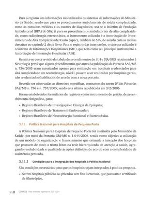 110 CONASS Para entender a gestão do SUS / 2011
Para o registro das informações são utilizados os sistemas de informações do Ministé-
rio da Saúde, sendo que para os procedimentos ambulatoriais de média complexidade,
como as consultas médicas e os exames de diagnóstico, usa-se o Boletim de Produção
Ambulatorial (BPA) do SIA; já para os procedimentos ambulatoriais de alta complexida-
de, como radiocirurgia estereotáxica, o instrumento utilizado é a Autorização de Proce-
dimentos de Alta Complexidade/Custo (Apac), também do SIA, de acordo com as rotinas
descritas no capítulo 2 deste livro. Para o registro das internações, o sistema utilizado é
o Sistema de Informações Hospitalares (SIH), que tem como seu principal instrumento a
Autorização de Internação Hospitalar (AIH).
ressalta-se que a revisão da tabela de procedimentos do SIH e SIA/SUS relacionados à
Neurologia prevê que alguns procedimentos que antes da publicação da Portaria SAS/MS
n. 756/2005 eram autorizados apenas para realização em hospitais credenciados para
alta complexidade em neurocirurgia, nível I, passem a ser realizados por hospitais gerais,
não credenciados/habilitados de acordo com a nova portaria.
Deverão ser observadas as diretrizes específicas, constantes do anexo Iv das Portarias
SAS/MS n. 756 e n. 757/2005, sendo esta última republicada em 3/2/2006.
Foram estabelecidos formulários de registros como instrumentos de gestão, de preen-
chimento obrigatório, para:
» registro Brasileiro de Investigação e Cirurgia da Epilepsia;
» registro Brasileiro de tratamento Endovascular;
» registro Brasileiro de Neurocirurgia Funcional e Estereotáxica.
3.11 Política Nacional para Hospitais de Pequeno Porte
A Política Nacional para Hospitais de Pequeno Porte foi instituída pelo Ministério da
Saúde, por meio da Portaria GM/MS n. 1.044/2004, tendo como objetivo a utilização
de um modelo de organização e financiamento que estimule a inserção dos hospitais
que possuem de cinco a trinta leitos na rede hierarquizada de atenção à saúde, agre-
gando resolubilidade e qualidade às ações definidas de acordo com a complexidade da
assistência prestada.
3.11.1 Condições para a integração dos hospitais à Política Nacional
São condições necessárias para que os hospitais sejam integrados à política proposta.
» Serem hospitais públicos ou privados sem fins lucrativos, que possuam o certificado
de filantrópico.
 