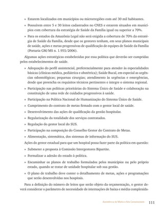 111Assistência de Média e Alta Complexidade
» Estarem localizados em municípios ou microrregiões com até 30 mil habitantes.
» Possuírem entre 5 e 30 leitos cadastrados no CNES e estarem situados em municí-
pios com cobertura da estratégia de Saúde da Família igual ou superior a 70%.
» Para os estados da Amazônia legal não será exigida a cobertura de 70% da estraté-
gia de Saúde da Família, desde que os gestores tenham, em seus planos municipais
de saúde, ações e metas progressivas de qualificação de equipes de Saúde da Família
(Portaria GM/MS n. 1.955/2006).
Algumas ações estratégicas estabelecidas por essa política que deverão ser cumpridas
pelos estabelecimentos de saúde.
» Adequação do perfil assistencial, preferencialmente para atender às especialidades
básicas (clínicas médica, pediátrica e obstétrica); Saúde Bucal, em especial as urgên-
cias odontológicas; pequenas cirurgias; atendimento às urgências e emergências,
desde que preencha os requisitos técnicos pertinentes e integre o sistema regional.
» Participação nas políticas prioritárias do Sistema Único de Saúde e colaboração na
constituição de uma rede de cuidados progressivos à saúde.
» Participação na Política Nacional de Humanização do Sistema Único de Saúde.
» Cumprimento do contrato de metas firmado com o gestor local de saúde.
» Desenvolvimento das ações de qualificação da gestão hospitalar.
» regularização da totalidade dos serviços contratados.
» regulação do gestor local do SUS.
» Participação na composição do Conselho Gestor do Contrato de Metas.
» Alimentação, sistemática, dos sistemas de informação do SUS.
Ações do gestor estadual para que um hospital possa fazer parte da política em questão:
» Submeter a proposta à Comissão Intergestores Bipartite.
» Formalizar a adesão do estado à política.
» Encaminhar os planos de trabalho formulados pelos municípios ou pelo próprio
estado, quando se tratar de unidade hospitalar sob sua gestão.
» O plano de trabalho deve conter o detalhamento de metas, ações e programações
que serão desenvolvidas nos hospitais.
Para a definição do número de leitos que serão objeto da orçamentação, o gestor de-
verá considerar o parâmetro de necessidade de internações de baixa e média complexida-
 