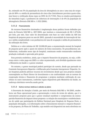 112 CONASS Para entender a gestão do SUS / 2011
de, estimado em 5% da população da área de abrangência ao ano e uma taxa de ocupa-
ção de 80% e a média de permanência de cinco dias (inicialmente previstos quatro dias,
mas houve a retificação dessa regra no DOU de 21/7/04). Para os estados participantes
da Amazônia legal, o parâmetro de cobertura de internações é de 6% da população de
abrangência (Portaria GM/MS n. 1.955/2006).
3.11.2 Financiamento
Os recursos financeiros destinados à implantação dessa política foram definidos por
meio da Portaria SAS/MS n. 287/2004, que instituiu a remuneração de r$ 1.473,00,
por leito, por mês. Esse valor foi determinado com base no valor médio da AIH dos
hospitais de pequeno porte no ano de 2003, ajustado à necessidade de internação de bai-
xa e média complexidade e aos parâmetros de taxa de ocupação e média de permanência
da utilização dos leitos.
Definiu-se o valor mínimo de r$ 10.000,00 para a orçamentação mensal do hospital
de pequeno porte após o ajuste do número de leitos necessários. Os procedimentos am-
bulatoriais, realizados nesse tipo de hospital, continuam sendo remunerados mediante
produção realizada e aprovada pelo gestor.
Essa portaria estabelece, ainda, que o impacto financeiro da proposta, ou seja, a dife-
rença entre o valor pago em 2003 e o valor orçamentado, será dividido igualmente entre
o Ministério da Saúde e o gestor estadual.
No entanto, o gestor municipal poderá participar do custeio, desde que pactuado na
Comissão Intergestores Bipartite e deliberado pela Comissão Intergestores tripartite. Es-
ses hospitais poderão pleitear recursos de investimento desde que seus projetos estejam
contemplados no Plano Diretor de Investimento e em conformidade com as normas de
cooperação técnica e financeira de programas e projetos mediante celebração de con-
vênios ou outro instrumento, conforme regras disponíveis pelo Ministério da Saúde, no
endereço eletrônico www.fns.saude.gov.br.
3.11.3 Outras normas relativas à adesão ao plano
A Secretaria de Atenção à Saúde, por meio da Portaria SAS/MS n. 94/2005, estabe-
leceu um fluxo operacional para a apresentação e envio do termo de adesão, que é o
instrumento proposto para que o gestor estadual manifeste o compromisso da contra-
partida financeira do impacto dessa proposta e a relação dos municípios e estabelecimen-
tos de saúde que participarão da Política Nacional para Hospitais de Pequeno Porte, a
população abrangida, e as informações sobre o faturamento mensal e o impacto financei-
ro da proposta, do Plano de Trabalho, cujo modelo está disponível em meio eletrônico no
 