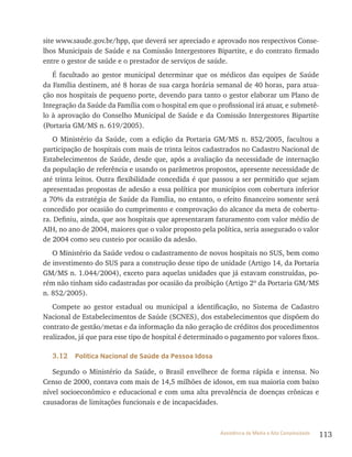 113Assistência de Média e Alta Complexidade
site www.saude.gov.br/hpp, que deverá ser apreciado e aprovado nos respectivos Conse-
lhos Municipais de Saúde e na Comissão Intergestores Bipartite, e do contrato firmado
entre o gestor de saúde e o prestador de serviços de saúde.
É facultado ao gestor municipal determinar que os médicos das equipes de Saúde
da Família destinem, até 8 horas de sua carga horária semanal de 40 horas, para atua-
ção nos hospitais de pequeno porte, devendo para tanto o gestor elaborar um Plano de
Integração da Saúde da Família com o hospital em que o profissional irá atuar, e submetê-
lo à aprovação do Conselho Municipal de Saúde e da Comissão Intergestores Bipartite
(Portaria GM/MS n. 619/2005).
O Ministério da Saúde, com a edição da Portaria GM/MS n. 852/2005, facultou a
participação de hospitais com mais de trinta leitos cadastrados no Cadastro Nacional de
Estabelecimentos de Saúde, desde que, após a avaliação da necessidade de internação
da população de referência e usando os parâmetros propostos, apresente necessidade de
até trinta leitos. Outra flexibilidade concedida é que passou a ser permitido que sejam
apresentadas propostas de adesão a essa política por municípios com cobertura inferior
a 70% da estratégia de Saúde da Família, no entanto, o efeito financeiro somente será
concedido por ocasião do cumprimento e comprovação do alcance da meta de cobertu-
ra. Definiu, ainda, que aos hospitais que apresentaram faturamento com valor médio de
AIH, no ano de 2004, maiores que o valor proposto pela política, seria assegurado o valor
de 2004 como seu custeio por ocasião da adesão.
O Ministério da Saúde vedou o cadastramento de novos hospitais no SUS, bem como
de investimento do SUS para a construção desse tipo de unidade (Artigo 14, da Portaria
GM/MS n. 1.044/2004), exceto para aquelas unidades que já estavam construídas, po-
rém não tinham sido cadastradas por ocasião da proibição (Artigo 2º da Portaria GM/MS
n. 852/2005).
Compete ao gestor estadual ou municipal a identificação, no Sistema de Cadastro
Nacional de Estabelecimentos de Saúde (SCNES), dos estabelecimentos que dispõem do
contrato de gestão/metas e da informação da não geração de créditos dos procedimentos
realizados, já que para esse tipo de hospital é determinado o pagamento por valores fixos.
3.12 Política Nacional de Saúde da Pessoa Idosa
Segundo o Ministério da Saúde, o Brasil envelhece de forma rápida e intensa. No
Censo de 2000, contava com mais de 14,5 milhões de idosos, em sua maioria com baixo
nível socioeconômico e educacional e com uma alta prevalência de doenças crônicas e
causadoras de limitações funcionais e de incapacidades.
 