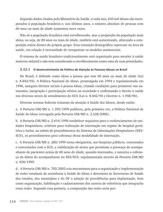 114 CONASS Para entender a gestão do SUS / 2011
Segundo dados citados pelo Ministério da Saúde, a cada ano, 650 mil idosos são incor-
porados à população brasileira e, nos últimos anos, o número absoluto de pessoas com
60 anos ou mais de idade aumentou nove vezes.
Não só a população brasileira está envelhecendo, mas a proporção da população mais
idosa, ou seja, de 80 anos ou mais de idade, também está aumentando, alterando a com-
posição etária dentro do próprio grupo. Essa transição demográfica repercute na área da
saúde, em relação à necessidade de reorganizar os modelos assistenciais.
O sistema de saúde brasileiro tradicionalmente está organizado para atender à saúde
materno-infantil e não tem considerado o envelhecimento como uma de suas prioridades.
3.12.1 O desenvolvimento da Política de Atenção às Pessoas Idosas no Brasil
No Brasil, é definida como idosa a pessoa que tem 60 anos ou mais de idade (lei
n. 8.842/94). A Política Nacional do Idoso, promulgada em 1994 e regulamentada em
1996, assegura direitos sociais à pessoa idosa, criando condições para promover sua au-
tonomia, integração e participação efetiva na sociedade e reafirmando o direito à saúde
nos diversos níveis de atendimento do SUS (lei n. 8.842/94 e Decreto n. 1.948/96).
Diversas normas federais trataram da atenção à Saúde dos Idosos, desde então:
a. A Portaria GM/MS n. 1.395/1999 publicou, pela primeira vez, a Política Nacional de
Saúde do Idoso (revogada pela Portaria GM/MS n. 2.528/2006).
b. A Portaria GM/MS n. 2.414/1998 estabelece requisitos para o credenciamento de uni-
dades hospitalares, critérios para realização de internação em regime de hospital geriá-
trico e inclui, na tabela de procedimentos do Sistema de Informações Hospitalares (SIH/
SUS), os procedimentos para cobrança dessa modalidade de internação.
c. A Portaria GM/MS n. 280/1999 torna obrigatória, aos hospitais públicos, contratados
e conveniados com o SUS, a viabilização de meios que permitam a presença do acompa-
nhante de pacientes acima de 60 anos de idade, quando internados, e autoriza a cobran-
ça da diária do acompanhante no SIH/SUS, regulamentada através da Portaria GM/MS
n. 830/1999.
d. A Portaria GM/MS n. 702/2002 cria mecanismos para a organização e implementação
de redes estaduais de assistência à Saúde do Idoso e determina às Secretarias de Saúde
dos estados, dos municípios e do DF a adoção de providências para implantação, bem
como organização, habilitação e cadastramento dos centros de referência que integrarão
essas redes. Segundo essa portaria, a composição das redes seria por:
 