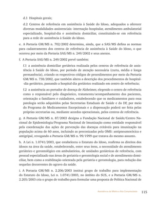 115Assistência de Média e Alta Complexidade
d.1 Hospitais gerais;
d.2 Centros de referência em assistência à Saúde do Idoso, adequados a oferecer
diversas modalidades assistenciais: internação hospitalar, atendimento ambulatorial
especializado, hospital-dia e assistência domiciliar, constituindo-se em referência
para a rede de assistência à Saúde do Idoso.
e. A Portaria GM/MS n. 702/2002 determina, ainda, que a SAS/MS defina as normas
para cadastramento dos centros de referência de assistência à Saúde do Idoso, o que
ocorreu por meio da Portaria SAS/MS n. 249/2002 e seus anexos.
f. A Portaria SAS/MS n. 249/2002 prevê também:
f.1 a assistência domiciliar geriátrica realizada pelos centros de referência de assis-
tência à Saúde do Idoso, por período de atenção necessária (curta, média e longa
permanência), criando os respectivos códigos de procedimentos por meio da Portaria
GM/MS n. 738/2002, que também altera a descrição dos procedimentos de hospital-
-dia geriátrico, passando a hospital-dia geriátrico realizado em centro de referência;
f.2 a assistência ao portador de doença de Alzheimer, elegendo o centro de referência
como o responsável pelo diagnóstico, tratamento/acompanhamento dos pacientes,
orientação a familiares e cuidadores, estabelecendo que os medicamentos para essa
patologia serão adquiridos pelas Secretarias Estaduais de Saúde e do DF, por meio
do Programa de Medicamentos Excepcionais e a dispensação poderá ser feita pelas
próprias secretarias ou, mediante acordos operacionais, pelos centros de referência.
g. A Portaria GM/MS n. 87/2003 designa a Fundação Nacional de Saúde/Centro Na-
cional de Epidemiologia/Programa Nacional de Imunização como entidade responsável
pela coordenação das ações de prevenção das doenças evitáveis para imunização na
população acima de 60 anos, incluindo as preconizadas pela OMS: antipneumocócica e
antigripal, revogando a Portaria GM/MS n. 99/1999 que tratava do mesmo assunto.
h. A lei n. 1.0741/2003, que estabeleceu o Estatuto do Idoso, reafirma os direitos dos
idosos na área da saúde, estabelecendo, entre seus itens, a necessidade do atendimento
geriátrico e gerontológico em ambulatórios, de unidades geriátricas de referência, com
pessoal especializado nas áreas de geriatria e gerontologia social e de atendimento domi-
ciliar, bem como a reabilitação orientada pela geriatria e gerontologia, para redução das
sequelas decorrentes do agravo da saúde.
i. A Portaria GM/MS n. 2.206/2003 institui grupo de trabalho para implementação
do Estatuto do Idoso, lei n. 1.0741/2003, no âmbito do SUS, e a Portaria GM/MS n.
2.205/2003 cria o grupo de trabalho para formular uma proposta de Política Nacional de
 