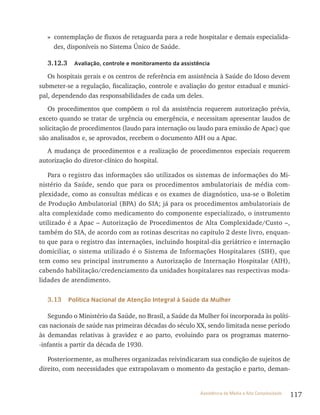 117Assistência de Média e Alta Complexidade
» contemplação de fluxos de retaguarda para a rede hospitalar e demais especialida-
des, disponíveis no Sistema Único de Saúde.
3.12.3 Avaliação, controle e monitoramento da assistência
Os hospitais gerais e os centros de referência em assistência à Saúde do Idoso devem
submeter-se a regulação, fiscalização, controle e avaliação do gestor estadual e munici-
pal, dependendo das responsabilidades de cada um deles.
Os procedimentos que compõem o rol da assistência requerem autorização prévia,
exceto quando se tratar de urgência ou emergência, e necessitam apresentar laudos de
solicitação de procedimentos (laudo para internação ou laudo para emissão de Apac) que
são analisados e, se aprovados, recebem o documento AIH ou a Apac.
A mudança de procedimentos e a realização de procedimentos especiais requerem
autorização do diretor-clínico do hospital.
Para o registro das informações são utilizados os sistemas de informações do Mi-
nistério da Saúde, sendo que para os procedimentos ambulatoriais de média com-
plexidade, como as consultas médicas e os exames de diagnóstico, usa-se o Boletim
de Produção Ambulatorial (BPA) do SIA; já para os procedimentos ambulatoriais de
alta complexidade como medicamento do componente especializado, o instrumento
utilizado é a Apac – Autorização de Procedimentos de Alta Complexidade/Custo –,
também do SIA, de acordo com as rotinas descritas no capítulo 2 deste livro, enquan-
to que para o registro das internações, incluindo hospital-dia geriátrico e internação
domiciliar, o sistema utilizado é o Sistema de Informações Hospitalares (SIH), que
tem como seu principal instrumento a Autorização de Internação Hospitalar (AIH),
cabendo habilitação/credenciamento da unidades hospitalares nas respectivas moda-
lidades de atendimento.
3.13 Política Nacional de Atenção Integral à Saúde da Mulher
Segundo o Ministério da Saúde, no Brasil, a Saúde da Mulher foi incorporada às políti-
cas nacionais de saúde nas primeiras décadas do século xx, sendo limitada nesse período
às demandas relativas à gravidez e ao parto, evoluindo para os programas materno-
-infantis a partir da década de 1930.
Posteriormente, as mulheres organizadas reivindicaram sua condição de sujeitos de
direito, com necessidades que extrapolavam o momento da gestação e parto, deman-
 