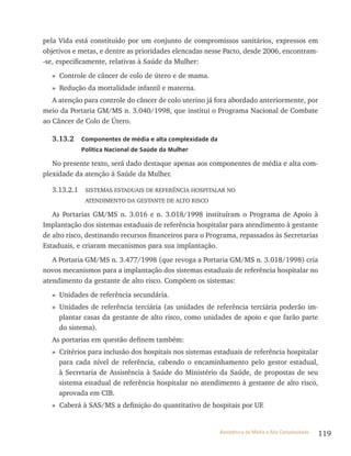 119Assistência de Média e Alta Complexidade
pela vida está constituído por um conjunto de compromissos sanitários, expressos em
objetivos e metas, e dentre as prioridades elencadas nesse Pacto, desde 2006, encontram-
-se, especificamente, relativas à Saúde da Mulher:
» Controle de câncer de colo de útero e de mama.
» redução da mortalidade infantil e materna.
A atenção para controle do câncer de colo uterino já fora abordado anteriormente, por
meio da Portaria GM/MS n. 3.040/1998, que institui o Programa Nacional de Combate
ao Câncer de Colo de Útero.
3.13.2 Componentes de média e alta complexidade da
Política Nacional de Saúde da Mulher
No presente texto, será dado destaque apenas aos componentes de média e alta com-
plexidade da atenção à Saúde da Mulher.
3.13.2.1 SIStEMAS EStADUAIS DE rEFErêNCIA HOSPItAlAr NO
AtENDIMENtO DA GEStANtE DE AltO rISCO
As Portarias GM/MS n. 3.016 e n. 3.018/1998 instituíram o Programa de Apoio à
Implantação dos sistemas estaduais de referência hospitalar para atendimento à gestante
de alto risco, destinando recursos financeiros para o Programa, repassados às Secretarias
Estaduais, e criaram mecanismos para sua implantação.
A Portaria GM/MS n. 3.477/1998 (que revoga a Portaria GM/MS n. 3.018/1998) cria
novos mecanismos para a implantação dos sistemas estaduais de referência hospitalar no
atendimento da gestante de alto risco. Compõem os sistemas:
» Unidades de referência secundária.
» Unidades de referência terciária (as unidades de referência terciária poderão im-
plantar casas da gestante de alto risco, como unidades de apoio e que farão parte
do sistema).
As portarias em questão definem também:
» Critérios para inclusão dos hospitais nos sistemas estaduais de referência hospitalar
para cada nível de referência, cabendo o encaminhamento pelo gestor estadual,
à Secretaria de Assistência à Saúde do Ministério da Saúde, de propostas de seu
sistema estadual de referência hospitalar no atendimento à gestante de alto risco,
aprovada em CIB.
» Caberá à SAS/MS a definição do quantitativo de hospitais por UF.
 
