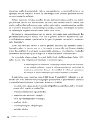 12 CONASS Para entender a gestão do SUS / 2011
comuns de saúde da comunidade, embora sua organização, seu desenvolvimento e sua
aplicação possam demandar estudos de alta complexidade teórica e profundo conheci-
mento empírico da realidade.
De fato, na mesma portaria, quando é descrita a infraestrutura necessária para a aten-
ção primária, destaca-se a unidade básica de saúde, com ou sem Saúde da Família, com
equipe multiprofissional composta por médico, enfermeiro, cirurgião-dentista, auxiliar
de consultório dentário ou técnico em higiene dental, auxiliar de enfermagem ou técnico
de enfermagem e agente comunitário de saúde, entre outros.
Os insumos e equipamentos devem ser aqueles necessários para o atendimento das
prioridades definidas para a saúde local, com a “garantia dos fluxos de referência e con-
trarreferência aos serviços especializados, de apoio diagnóstico e terapêutico, ambulato-
rial e hospitalar”.
Assim, fica claro que, embora a atenção primária em saúde seja entendida como a
base orientadora do sistema, sua porta de entrada preferencial e que deva ter visão in-
tegral da assistência à saúde para sua população adscrita, os procedimentos realizados
diretamente em seus serviços não esgotam as necessidades dos usuários do SUS.
Por outro lado, a Secretaria de Atenção à Saúde (SAS), do Ministério da Saúde (MS),
define média e alta complexidade em saúde conforme se segue.
A média complexidade ambulatorial é composta por ações e serviços que visam aten-
der aos principais problemas e agravos de saúde da população, cuja complexidade da
assistência na prática clínica demande a disponibilidade de profissionais especializados
e a utilização de recursos tecnológicos, para o apoio diagnóstico e tratamento.
O material de apoio conhecido como O SUS de A a Z versão 2009, elaborado pelo Mi-
nistério da Saúde, traz uma relação dos grupos que compõem os procedimentos de média
complexidade do Sistema de Informações Ambulatoriais (SIA):
» procedimentos especializados realizados por profissionais médicos, outros profissio-
nais de nível superior e nível médio;
» cirurgias ambulatoriais especializadas;
» procedimentos traumato-ortopédico;
» ações especializadas em odontologia;
» patologia clínica;
» anatomopatologia e citopatologia;
» radiodiagnóstico;
 