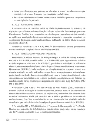120 CONASS Para entender a gestão do SUS / 2011
» Novos procedimentos para gestante de alto risco a serem cobrados somente por
hospitais credenciados de acordo com os critérios estabelecidos.
» As SES/SMS realizarão avaliações semestrais das unidades, quanto ao cumprimen-
to das exigências da portaria.
3.13.2.2 PlANEJAMENtO FAMIlIAr
A Portaria SAS/MS n. 48/1999 inclui, na tabela de procedimentos do SIH/SUS, có-
digos para procedimentos de esterilização cirúrgica voluntária, dentro do programa de
Planejamento Familiar, bem como define os critérios para credenciamento das unidades
de saúde para a realização dos mesmos, cabendo aos gestores estaduais e municipais em
gestão plena do sistema a autorização, mediante publicação em Diário Oficial e encami-
nhamento à SAS/MS.
Por meio da Portaria SAS/MS n. 629/2006, foi descentralizado para os gestores esta-
duais e municipais o registro dessas habilitações no CNES.
3.13.2.3 HUMANIzAçãO NO PrÉ-NAtAl E NASCIMENtO
Antecedendo a Política Nacional de Atenção Integral à Saúde da Mulher, a Portaria
GM/MS n. 2.815/1998, considerando a lei n. 7.498/1986 – que regulamenta o exercício
da enfermagem – e o Decreto n. 94.406/1987, que define as atribuições do enfermeiro
obstetra, dentre outras alterações da tabela de procedimentos do Sistema de Informações
Hospitalares (SIH/SUS), inclui analgesia na cirurgia obstétrica e o parto normal sem
distócia, realizado por enfermeiro obstetra, que fará o acompanhamento ao trabalho de
parto visando à redução da morbimortalidade materna e perinatal. As unidades deverão
ser previamente autorizadas pelos gestores, mediante encaminhamento ao Datasus, e a
regulamentação para a realização do procedimento ocorreu por meio da Portaria SAS/
MS n. 163/1998.
A Portaria GM/MS n. 985/1999 cria o Centro de Parto Normal (CPN), definindo as
normas, critérios, atribuições e características deste, cabendo às SES e SMS encaminha-
rem ao Ministério da Saúde a proposta de implantação, inserindo-o nos sistemas locais
de saúde. Determina, ainda, que caberá às SES e SMS as providências necessárias ao
credenciamento dos CPNs e estabelece forma de remuneração das atividades nele de-
senvolvidas, por meio de inclusão de códigos de procedimentos na tabela do SIH/SUS.
A Portaria GM/MS n. 569/2000 institui o Programa de Humanização no Pré-Natal e
Nascimento, no âmbito do SUS. Estabelece os princípios e as diretrizes para a estrutura-
ção do Programa constituído pelos seguintes componentes:
 