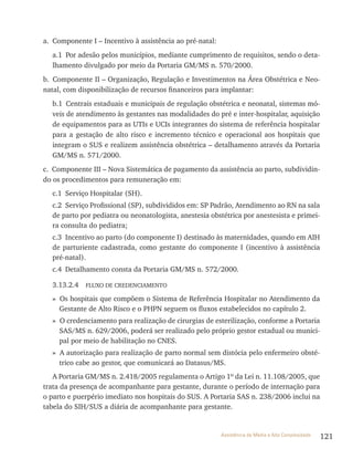 121Assistência de Média e Alta Complexidade
a. Componente I – Incentivo à assistência ao pré-natal:
a.1 Por adesão pelos municípios, mediante cumprimento de requisitos, sendo o deta-
lhamento divulgado por meio da Portaria GM/MS n. 570/2000.
b. Componente II – Organização, regulação e Investimentos na área Obstétrica e Neo-
natal, com disponibilização de recursos financeiros para implantar:
b.1 Centrais estaduais e municipais de regulação obstétrica e neonatal, sistemas mó-
veis de atendimento às gestantes nas modalidades do pré e inter-hospitalar, aquisição
de equipamentos para as UtIs e UCIs integrantes do sistema de referência hospitalar
para a gestação de alto risco e incremento técnico e operacional aos hospitais que
integram o SUS e realizem assistência obstétrica – detalhamento através da Portaria
GM/MS n. 571/2000.
c. Componente III – Nova Sistemática de pagamento da assistência ao parto, subdividin-
do os procedimentos para remuneração em:
c.1 Serviço Hospitalar (SH).
c.2 Serviço Profissional (SP), subdivididos em: SP Padrão, Atendimento ao rN na sala
de parto por pediatra ou neonatologista, anestesia obstétrica por anestesista e primei-
ra consulta do pediatra;
c.3 Incentivo ao parto (do componente I) destinado às maternidades, quando em AIH
de parturiente cadastrada, como gestante do componente I (incentivo à assistência
pré-natal).
c.4 Detalhamento consta da Portaria GM/MS n. 572/2000.
3.13.2.4 FlUxO DE CrEDENCIAMENtO
» Os hospitais que compõem o Sistema de referência Hospitalar no Atendimento da
Gestante de Alto risco e o PHPN seguem os fluxos estabelecidos no capítulo 2.
» O credenciamento para realização de cirurgias de esterilização, conforme a Portaria
SAS/MS n. 629/2006, poderá ser realizado pelo próprio gestor estadual ou munici-
pal por meio de habilitação no CNES.
» A autorização para realização de parto normal sem distócia pelo enfermeiro obsté-
trico cabe ao gestor, que comunicará ao Datasus/MS.
A Portaria GM/MS n. 2.418/2005 regulamenta o Artigo 1º da lei n. 11.108/2005, que
trata da presença de acompanhante para gestante, durante o período de internação para
o parto e puerpério imediato nos hospitais do SUS. A Portaria SAS n. 238/2006 inclui na
tabela do SIH/SUS a diária de acompanhante para gestante.
 