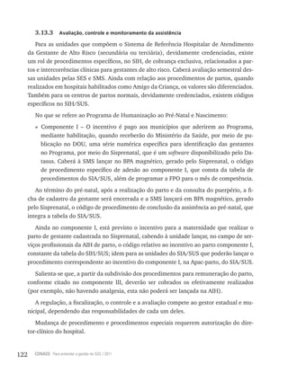 122 CONASS Para entender a gestão do SUS / 2011
3.13.3 Avaliação, controle e monitoramento da assistência
Para as unidades que compõem o Sistema de referência Hospitalar de Atendimento
da Gestante de Alto risco (secundária ou terciária), devidamente credenciadas, existe
um rol de procedimentos específicos, no SIH, de cobrança exclusiva, relacionados a par-
tos e intercorrências clínicas para gestantes de alto risco. Caberá avaliação semestral des-
sas unidades pelas SES e SMS. Ainda com relação aos procedimentos de partos, quando
realizados em hospitais habilitados como Amigo da Criança, os valores são diferenciados.
Também para os centros de partos normais, devidamente credenciados, existem códigos
específicos no SIH/SUS.
No que se refere ao Programa de Humanização ao Pré-Natal e Nascimento:
» Componente I – O incentivo é pago aos municípios que aderirem ao Programa,
mediante habilitação, quando receberão do Ministério da Saúde, por meio de pu-
blicação no DOU, uma série numérica específica para identificação das gestantes
no Programa, por meio do Sisprenatal, que é um software disponibilizado pelo Da-
tasus. Caberá à SMS lançar no BPA magnético, gerado pelo Sisprenatal, o código
de procedimento específico de adesão ao componente I, que consta da tabela de
procedimentos do SIA/SUS, além de programar a FPO para o mês de competência.
Ao término do pré-natal, após a realização do parto e da consulta do puerpério, a fi-
cha de cadastro da gestante será encerrada e a SMS lançará em BPA magnético, gerado
pelo Sisprenatal, o código de procedimento de conclusão da assistência ao pré-natal, que
integra a tabela do SIA/SUS.
Ainda no componente I, está previsto o incentivo para a maternidade que realizar o
parto de gestante cadastrada no Sisprenatal, cabendo à unidade lançar, no campo de ser-
viços profissionais da AIH de parto, o código relativo ao incentivo ao parto componente I,
constante da tabela do SIH/SUS; idem para as unidades do SIA/SUS que poderão lançar o
procedimento correspondente ao incentivo do componente I, na Apac-parto, do SIA/SUS.
Salienta-se que, a partir da subdivisão dos procedimentos para remuneração do parto,
conforme citado no componente III, deverão ser cobrados os efetivamente realizados
(por exemplo, não havendo analgesia, esta não poderá ser lançada na AIH).
A regulação, a fiscalização, o controle e a avaliação compete ao gestor estadual e mu-
nicipal, dependendo das responsabilidades de cada um deles.
Mudança de procedimento e procedimentos especiais requerem autorização do dire-
tor-clínico do hospital.
 