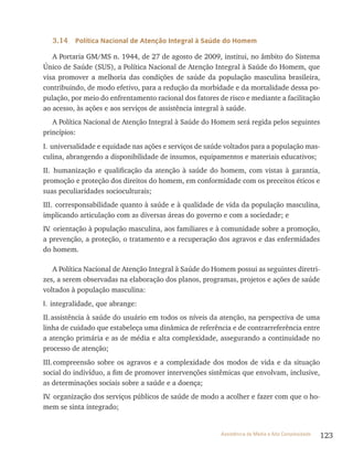 123Assistência de Média e Alta Complexidade
3.14 Política Nacional de Atenção Integral à Saúde do Homem
A Portaria GM/MS n. 1944, de 27 de agosto de 2009, institui, no âmbito do Sistema
Único de Saúde (SUS), a Política Nacional de Atenção Integral à Saúde do Homem, que
visa promover a melhoria das condições de saúde da população masculina brasileira,
contribuindo, de modo efetivo, para a redução da morbidade e da mortalidade dessa po-
pulação, por meio do enfrentamento racional dos fatores de risco e mediante a facilitação
ao acesso, às ações e aos serviços de assistência integral à saúde.
A Política Nacional de Atenção Integral à Saúde do Homem será regida pelos seguintes
princípios:
I. universalidade e equidade nas ações e serviços de saúde voltados para a população mas-
culina, abrangendo a disponibilidade de insumos, equipamentos e materiais educativos;
II. humanização e qualificação da atenção à saúde do homem, com vistas à garantia,
promoção e proteção dos direitos do homem, em conformidade com os preceitos éticos e
suas peculiaridades socioculturais;
III. corresponsabilidade quanto à saúde e à qualidade de vida da população masculina,
implicando articulação com as diversas áreas do governo e com a sociedade; e
Iv. orientação à população masculina, aos familiares e à comunidade sobre a promoção,
a prevenção, a proteção, o tratamento e a recuperação dos agravos e das enfermidades
do homem.
A Política Nacional de Atenção Integral à Saúde do Homem possui as seguintes diretri-
zes, a serem observadas na elaboração dos planos, programas, projetos e ações de saúde
voltados à população masculina:
I. integralidade, que abrange:
II.assistência à saúde do usuário em todos os níveis da atenção, na perspectiva de uma
linha de cuidado que estabeleça uma dinâmica de referência e de contrarreferência entre
a atenção primária e as de média e alta complexidade, assegurando a continuidade no
processo de atenção;
III.compreensão sobre os agravos e a complexidade dos modos de vida e da situação
social do indivíduo, a fim de promover intervenções sistêmicas que envolvam, inclusive,
as determinações sociais sobre a saúde e a doença;
Iv. organização dos serviços públicos de saúde de modo a acolher e fazer com que o ho-
mem se sinta integrado;
 