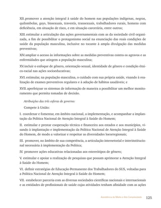 125Assistência de Média e Alta Complexidade
xII.promover a atenção integral à saúde do homem nas populações indígenas, negras,
quilombolas, gays, bissexuais, travestis, transexuais, trabalhadores rurais, homens com
deficiência, em situação de risco, e em situação carcerária, entre outros;
xIII.estimular a articulação das ações governamentais com as da sociedade civil organi-
zada, a fim de possibilitar o protagonismo social na enunciação das reais condições de
saúde da população masculina, inclusive no tocante à ampla divulgação das medidas
preventivas;
xIv.ampliar o acesso às informações sobre as medidas preventivas contra os agravos e as
enfermidades que atingem a população masculina;
xv.incluir o enfoque de gênero, orientação sexual, identidade de gênero e condição étni-
co-racial nas ações socioeducativas;
xvI.estimular, na população masculina, o cuidado com sua própria saúde, visando à rea-
lização de exames preventivos regulares e à adoção de hábitos saudáveis; e
xvII.aperfeiçoar os sistemas de informação de maneira a possibilitar um melhor monito-
ramento que permita tomadas de decisão.
Atribuições das três esferas de governo:
Compete à União:
I. coordenar e fomentar, em âmbito nacional, a implementação, e acompanhar a implan-
tação da Política Nacional de Atenção Integral à Saúde do Homem;
II. estimular e prestar cooperação técnica e financeira aos estados e aos municípios, vi-
sando à implantação e implementação da Política Nacional de Atenção Integral à Saúde
do Homem, de modo a valorizar e respeitar as diversidades locorregionais;
III. promover, no âmbito de sua competência, a articulação intersetorial e interinstitucio-
nal necessária à implementação da Política;
Iv. promover ações educativas relacionadas aos estereótipos de gênero;
v. estimular e apoiar a realização de pesquisas que possam aprimorar a Atenção Integral
à Saúde do Homem;
vI. definir estratégias de Educação Permanente dos trabalhadores do SUS, voltadas para
a Política Nacional de Atenção Integral à Saúde do Homem;
vII. estabelecer parceria com as diversas sociedades científicas nacionais e internacionais
e as entidades de profissionais de saúde cujas atividades tenham afinidade com as ações
 