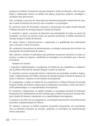 126 CONASS Para entender a gestão do SUS / 2011
propostas na Política Nacional de Atenção Integral à Saúde do Homem, a fim de possi-
bilitar a colaboração técnica, no âmbito dos planos, programas, projetos, estratégias e
atividades dela decorrentes;
vIII. coordenar o processo de construção das diretrizes/protocolos assistenciais da aten-
ção à saúde do homem em parceria com os estados e os municípios;
Ix. promover ações de informação, educação e comunicação em saúde visando difundir
a Política Nacional de Atenção Integral à Saúde do Homem;
x. estimular e apoiar o processo de discussão com participação de todos os setores da
sociedade, com foco no controle social, nas questões pertinentes à Política Nacional de
Atenção Integral à Saúde do Homem;
xI. apoiar, técnica e financeiramente, a capacitação e a qualificação dos profissionais
para a atenção à saúde do homem;
xII. estabelecer mecanismos de monitoramento e avaliação continuada dos serviços e do
desempenho dos profissionais de saúde; e
xIII. elaborar e analisar os indicadores que permitam aos gestores monitorar as ações, os
serviços e avaliar seu impacto, redefinindo as estratégias e/ou atividades que se fizerem
necessárias.
Compete aos estados:
I. fomentar a implementação e acompanhar, no âmbito de sua competência, a implanta-
ção da Política Nacional de Atenção Integral à Saúde do Homem;
II. estimular e prestar cooperação técnica e financeira aos municípios visando à implan-
tação e implementação da Política Nacional de Atenção Integral à Saúde do Homem, de
modo a valorizar e respeitar as diversidades locorregionais;
III. acompanhar e avaliar, no âmbito de sua competência, a Política Nacional de Atenção
Integral à Saúde do Homem, promovendo as adequações necessárias, tendo como base o
perfil epidemiológico e as especificidades locorregionais;
Iv. coordenar e implementar, no âmbito estadual, as estratégias nacionais de Educação
Permanente dos Trabalhadores do SUS voltadas para a Política Nacional de Atenção Inte-
gral à Saúde do Homem, respeitando-se as especificidades locorregionais;
v. promover, na esfera de sua competência, a articulação intersetorial e interinstitucional
necessária à implementação da Política;
vI. elaborar e pactuar, no âmbito estadual, protocolos assistenciais, em consonância
com as diretrizes nacionais da atenção, apoiando os municípios na implementação
desses protocolos;
 