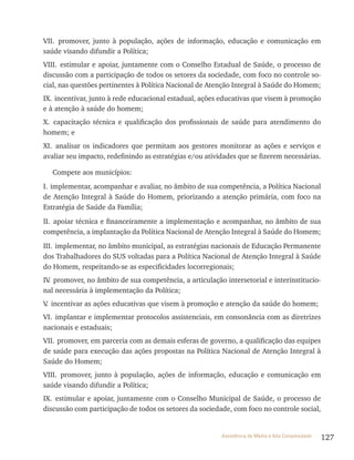 127Assistência de Média e Alta Complexidade
vII. promover, junto à população, ações de informação, educação e comunicação em
saúde visando difundir a Política;
vIII. estimular e apoiar, juntamente com o Conselho Estadual de Saúde, o processo de
discussão com a participação de todos os setores da sociedade, com foco no controle so-
cial, nas questões pertinentes à Política Nacional de Atenção Integral à Saúde do Homem;
Ix. incentivar, junto à rede educacional estadual, ações educativas que visem à promoção
e à atenção à saúde do homem;
x. capacitação técnica e qualificação dos profissionais de saúde para atendimento do
homem; e
xI. analisar os indicadores que permitam aos gestores monitorar as ações e serviços e
avaliar seu impacto, redefinindo as estratégias e/ou atividades que se fizerem necessárias.
Compete aos municípios:
I. implementar, acompanhar e avaliar, no âmbito de sua competência, a Política Nacional
de Atenção Integral à Saúde do Homem, priorizando a atenção primária, com foco na
Estratégia de Saúde da Família;
II. apoiar técnica e financeiramente a implementação e acompanhar, no âmbito de sua
competência, a implantação da Política Nacional de Atenção Integral à Saúde do Homem;
III. implementar, no âmbito municipal, as estratégias nacionais de Educação Permanente
dos trabalhadores do SUS voltadas para a Política Nacional de Atenção Integral à Saúde
do Homem, respeitando-se as especificidades locorregionais;
Iv. promover, no âmbito de sua competência, a articulação intersetorial e interinstitucio-
nal necessária à implementação da Política;
v. incentivar as ações educativas que visem à promoção e atenção da saúde do homem;
vI. implantar e implementar protocolos assistenciais, em consonância com as diretrizes
nacionais e estaduais;
vII. promover, em parceria com as demais esferas de governo, a qualificação das equipes
de saúde para execução das ações propostas na Política Nacional de Atenção Integral à
Saúde do Homem;
vIII. promover, junto à população, ações de informação, educação e comunicação em
saúde visando difundir a Política;
Ix. estimular e apoiar, juntamente com o Conselho Municipal de Saúde, o processo de
discussão com participação de todos os setores da sociedade, com foco no controle social,
 
