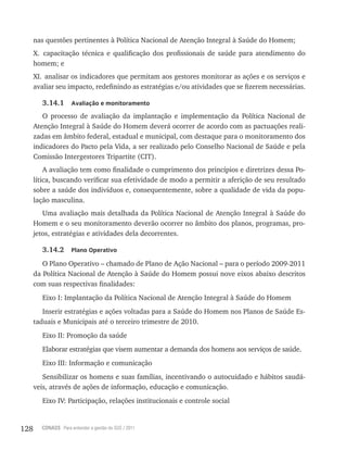 128 CONASS Para entender a gestão do SUS / 2011
nas questões pertinentes à Política Nacional de Atenção Integral à Saúde do Homem;
x. capacitação técnica e qualificação dos profissionais de saúde para atendimento do
homem; e
xI. analisar os indicadores que permitam aos gestores monitorar as ações e os serviços e
avaliar seu impacto, redefinindo as estratégias e/ou atividades que se fizerem necessárias.
3.14.1 Avaliação e monitoramento
O processo de avaliação da implantação e implementação da Política Nacional de
Atenção Integral à Saúde do Homem deverá ocorrer de acordo com as pactuações reali-
zadas em âmbito federal, estadual e municipal, com destaque para o monitoramento dos
indicadores do Pacto pela vida, a ser realizado pelo Conselho Nacional de Saúde e pela
Comissão Intergestores tripartite (CIt).
A avaliação tem como finalidade o cumprimento dos princípios e diretrizes dessa Po-
lítica, buscando verificar sua efetividade de modo a permitir a aferição de seu resultado
sobre a saúde dos indivíduos e, consequentemente, sobre a qualidade de vida da popu-
lação masculina.
Uma avaliação mais detalhada da Política Nacional de Atenção Integral à Saúde do
Homem e o seu monitoramento deverão ocorrer no âmbito dos planos, programas, pro-
jetos, estratégias e atividades dela decorrentes.
3.14.2 Plano Operativo
O Plano Operativo – chamado de Plano de Ação Nacional – para o período 2009-2011
da Política Nacional de Atenção à Saúde do Homem possui nove eixos abaixo descritos
com suas respectivas finalidades:
Eixo I: Implantação da Política Nacional de Atenção Integral à Saúde do Homem
Inserir estratégias e ações voltadas para a Saúde do Homem nos Planos de Saúde Es-
taduais e Municipais até o terceiro trimestre de 2010.
Eixo II: Promoção da saúde
Elaborar estratégias que visem aumentar a demanda dos homens aos serviços de saúde.
Eixo III: Informação e comunicação
Sensibilizar os homens e suas famílias, incentivando o autocuidado e hábitos saudá-
veis, através de ações de informação, educação e comunicação.
Eixo Iv: Participação, relações institucionais e controle social
 