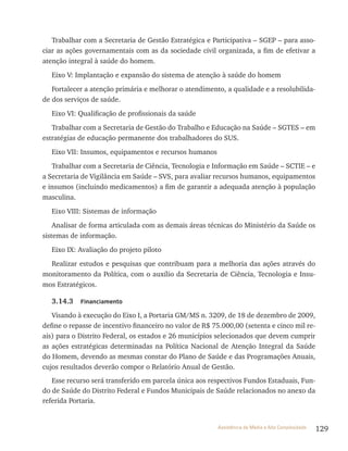 129Assistência de Média e Alta Complexidade
trabalhar com a Secretaria de Gestão Estratégica e Participativa – SGEP – para asso-
ciar as ações governamentais com as da sociedade civil organizada, a fim de efetivar a
atenção integral à saúde do homem.
Eixo v: Implantação e expansão do sistema de atenção à saúde do homem
Fortalecer a atenção primária e melhorar o atendimento, a qualidade e a resolubilida-
de dos serviços de saúde.
Eixo vI: Qualificação de profissionais da saúde
trabalhar com a Secretaria de Gestão do trabalho e Educação na Saúde – SGtES – em
estratégias de educação permanente dos trabalhadores do SUS.
Eixo vII: Insumos, equipamentos e recursos humanos
trabalhar com a Secretaria de Ciência, tecnologia e Informação em Saúde – SCtIE – e
a Secretaria de vigilância em Saúde – SvS, para avaliar recursos humanos, equipamentos
e insumos (incluindo medicamentos) a fim de garantir a adequada atenção à população
masculina.
Eixo vIII: Sistemas de informação
Analisar de forma articulada com as demais áreas técnicas do Ministério da Saúde os
sistemas de informação.
Eixo Ix: Avaliação do projeto piloto
realizar estudos e pesquisas que contribuam para a melhoria das ações através do
monitoramento da Política, com o auxílio da Secretaria de Ciência, tecnologia e Insu-
mos Estratégicos.
3.14.3 Financiamento
visando à execução do Eixo I, a Portaria GM/MS n. 3209, de 18 de dezembro de 2009,
define o repasse de incentivo financeiro no valor de r$ 75.000,00 (setenta e cinco mil re-
ais) para o Distrito Federal, os estados e 26 municípios selecionados que devem cumprir
as ações estratégicas determinadas na Política Nacional de Atenção Integral da Saúde
do Homem, devendo as mesmas constar do Plano de Saúde e das Programações Anuais,
cujos resultados deverão compor o relatório Anual de Gestão.
Esse recurso será transferido em parcela única aos respectivos Fundos Estaduais, Fun-
do de Saúde do Distrito Federal e Fundos Municipais de Saúde relacionados no anexo da
referida Portaria.
 