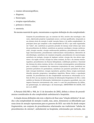 13Assistência de Média e Alta Complexidade
» exames ultrassonográficos;
» diagnose;
» fisioterapia;
» terapias especializadas;
» próteses e órteses;
» anestesia.
No mesmo material de apoio, encontramos a seguinte definição de alta complexidade:
Conjunto de procedimentos que, no contexto do SUS, envolve alta tecnologia e alto
custo, objetivando propiciar à população acesso a serviços qualificados, integrando-os
aos demais níveis de atenção à saúde (atenção básica e de média complexidade). As
principais áreas que compõem a alta complexidade do SUS, e que estão organizadas
em “redes”, são: assistência ao paciente portador de doença renal crônica (por meio
dos procedimentos de diálise); assistência ao paciente oncológico; cirurgia cardiovas-
cular; cirurgia vascular; cirurgia cardiovascular pediátrica; procedimentos da cardio-
logia intervencionista; procedimentos endovasculares extracardíacos; laboratório de
eletrofisiologia; assistência em traumato-ortopedia; procedimentos de neurocirurgia;
assistência em otologia; cirurgia de implante coclear; cirurgia das vias aéreas supe-
riores e da região cervical; cirurgia da calota craniana, da face e do sistema estoma-
tognático; procedimentos em fissuras labiopalatais; reabilitação protética e funcional
das doenças da calota craniana, da face e do sistema estomatognático; procedimentos
para a avaliação e tratamento dos transtornos respiratórios do sono; assistência aos
pacientes portadores de queimaduras; assistência aos pacientes portadores de obesi-
dade (cirurgia bariátrica); cirurgia reprodutiva; genética clínica; terapia nutricional;
distrofia muscular progressiva; osteogênese imperfeita; fibrose cística e reprodução
assistida. Os procedimentos da alta complexidade encontram-se relacionados na ta-
bela do SUS, em sua maioria no Sistema de Informações Hospitalares do SUS, e estão
também no Sistema de Informações Ambulatoriais em pequena quantidade, mas com
impacto financeiro extremamente alto, como é o caso dos procedimentos de diálise,
da quimioterapia, da radioterapia e da hemoterapia. (MINISTÉRIO DA SAÚDE, SUS
de A a Z, 2009)
A Portaria SAS/MS n. 968, de 11 de dezembro de 2002, definiu o elenco de procedi-
mentos considerados de alta complexidade ambulatorial e hospitalar.
A citação dessas definições não tem o objetivo de fixar uma “relação definitiva” de mé-
dia e alta complexidade de atenção à saúde, mas, antes, demonstrar as dificuldades que
essas áreas de atenção representam para os gestores do SUS: sua visão foi desde sempre
fragmentária, um conjunto de procedimentos relacionados nas tradicionais “tabelas de
procedimentos do sistema”, ambulatorial ou hospitalar, selecionados por exclusão, isto
 