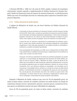 130 CONASS Para entender a gestão do SUS / 2011
A Portaria GM/MS n. 1008, de 4 de maio de 2010, amplia o número de municípios
selecionados visando expandir a implementação da Política Nacional de Atenção Inte-
gral à Saúde do Homem por meio do repasse de incentivo financeiro. A referida portaria
define que esses 54 municípios deverão ser indicados pelas respectivas Comissões Inter-
gestores Bipartites.
3.15 Política Nacional de Saúde Mental
A página do Ministério da Saúde traz um breve histórico da Política Nacional de
Saúde Mental:
A internação de pessoas portadoras de transtornos mentais no Brasil remonta à metade
do Século xIx. Desde então, a atenção aos portadores de transtornos mentais foi sinôni-
mo de internação em hospitais psiquiátricos especializados. A oferta desse atendimento
hospitalar concentrou-se nos centros de maior desenvolvimento econômico do país e
deixou vastas regiões carentes de qualquer recurso de assistência em saúde mental.
A partir dos anos 70, iniciam-se experiências de transformação da assistência, pauta-
das no começo pela reforma intramuros das instituições psiquiátricas (comunidades
terapêuticas) e mais tarde pela proposição de um modelo centrado na comunidade e
substitutivo ao modelo do hospital especializado.
Com a proclamação da Constituição, em 1988, cria-se o Sistema Único de Saúde (SUS)
e são estabelecidas as condições institucionais para a implantação de novas políticas de
saúde, entre as quais a de saúde mental.
Consoante com diversas experiências de reforma da assistência psiquiátrica no mundo
ocidental e as recomendações da Organização Pan-Americana de Saúde (OPAS) con-
tidas na Carta de Caracas (1990), o Ministério da Saúde, a partir da década de 90,
define uma nova política de saúde mental que redireciona paulatinamente os recursos
da assistência psiquiátrica para um modelo substitutivo, baseado em serviços de base
comunitária. Isto é, que oferecem cuidados na comunidade e em articulação com os
recursos que a comunidade oferece. Incentiva-se a criação de serviços em saúde mental
públicos e territorializados (território é a designação não apenas de uma área geográ-
fica, mas das pessoas, das instituições, das redes e dos cenários nos quais se dão a vida
comunitária), ao mesmo tempo em que se determina a implantação de critérios míni-
mos de adequação e humanização do parque hospitalar especializado.
Segundo o Ministério da Saúde, estima-se que cerca de 3% da população geral, em
todas as faixas etárias, necessite de cuidados contínuos em saúde mental, em função de
transtornos mentais severos e persistentes: psicoses, neuroses graves, transtornos de hu-
mor graves ou deficiência mental com grave dificuldade de adaptação.
Cerca de 9% da população geral, em todas as faixas etárias, necessita de cuidados
 