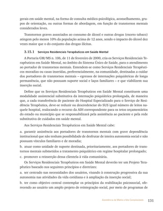 131Assistência de Média e Alta Complexidade
gerais em saúde mental, na forma de consulta médico-psicológica, aconselhamento, gru-
pos de orientação, ou outras formas de abordagem, em função de transtornos mentais
considerados leves.
Transtornos graves associados ao consumo de álcool e outras drogas (exceto tabaco)
atingem pelo menos 10% da população acima de 12 anos, sendo o impacto do álcool dez
vezes maior que o do conjunto das drogas ilícitas.
3.15.1 Serviços Residenciais Terapêuticos em Saúde Mental
A Portaria GM/MS n. 106, de 11 de fevereiro de 2000, cria os Serviços residenciais te-
rapêuticos em Saúde Mental, no âmbito do Sistema Único de Saúde, para o atendimento
ao portador de transtornos mentais. Entendem-se como Serviços residenciais terapêuti-
cos moradias ou casas inseridas, preferencialmente, na comunidade, destinadas a cuidar
dos portadores de transtornos mentais – egressos de internações psiquiátricas de longa
permanência, que não possuam suporte social e laços familiares – e que viabilizem sua
inserção social.
Define que os Serviços residenciais terapêuticos em Saúde Mental constituem uma
modalidade assistencial substitutiva da internação psiquiátrica prolongada, de maneira
que, a cada transferência de paciente do Hospital Especializado para o Serviço de resi-
dência terapêutica, deve-se reduzir ou descredenciar do SUS igual número de leitos na-
quele hospital, realocando o recurso da AIH correspondente para os tetos orçamentários
do estado ou município que se responsabilizará pela assistência ao paciente e pela rede
substitutiva de cuidados em saúde mental.
Aos Serviços residenciais terapêuticos em Saúde Mental cabe:
a. garantir assistência aos portadores de transtornos mentais com grave dependência
institucional que não tenham possibilidade de desfrutar de inteira autonomia social e não
possuam vínculos familiares e de moradia;
b. atuar como unidade de suporte destinada, prioritariamente, aos portadores de trans-
tornos mentais submetidos a tratamento psiquiátrico em regime hospitalar prolongado;
c. promover a reinserção dessa clientela à vida comunitária.
Os Serviços residenciais terapêuticos em Saúde Mental deverão ter um Projeto tera-
pêutico baseado nos seguintes princípios e diretrizes:
a. ser centrado nas necessidades dos usuários, visando à construção progressiva da sua
autonomia nas atividades da vida cotidiana e à ampliação da inserção social;
b. ter como objetivo central contemplar os princípios da reabilitação psicossocial, ofe-
recendo ao usuário um amplo projeto de reintegração social, por meio de programas de
 