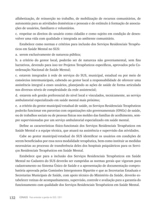 132 CONASS Para entender a gestão do SUS / 2011
alfabetização, de reinserção no trabalho, de mobilização de recursos comunitários, de
autonomia para as atividades domésticas e pessoais e de estímulo à formação de associa-
ções de usuários, familiares e voluntários.
c. respeitar os direitos do usuário como cidadão e como sujeito em condição de desen-
volver uma vida com qualidade e integrada ao ambiente comunitário.
Estabelece como normas e critérios para inclusão dos Serviços residenciais terapêu-
ticos em Saúde Mental no SUS:
a. serem exclusivamente de natureza pública;
b. a critério do gestor local, poderão ser de natureza não governamental, sem fins
lucrativos, devendo para isso ter Projetos terapêuticos específicos, aprovados pela Co-
ordenação Nacional de Saúde Mental;
c. estarem integrados à rede de serviços do SUS, municipal, estadual ou por meio de
consórcios intermunicipais, cabendo ao gestor local a responsabilidade de oferecer uma
assistência integral a esses usuários, planejando as ações de saúde de forma articulada
nos diversos níveis de complexidade da rede assistencial;
d. estarem sob gestão preferencial do nível local e vinculados, tecnicamente, ao serviço
ambulatorial especializado em saúde mental mais próximo;
e. a critério do gestor municipal/estadual de saúde, os Serviços residenciais terapêuticos
poderão funcionar em parcerias com organizações não governamentais (ONGs) de saúde,
ou de trabalhos sociais ou de pessoas físicas nos moldes das famílias de acolhimento, sem-
pre supervisionadas por um serviço ambulatorial especializado em saúde mental.
Define as características físico-funcionais dos Serviços residenciais terapêuticos em
Saúde Mental e a equipe técnica, que atuará na assistência e supervisão das atividades.
Cabe ao gestor municipal/estadual do SUS identificar os usuários em condições de
serem beneficiados por essa nova modalidade terapêutica, bem como instituir as medidas
necessárias ao processo de transferência deles dos hospitais psiquiátricos para os Servi-
ços residenciais terapêuticos em Saúde Mental.
Estabelece que para a inclusão dos Serviços residenciais terapêuticos em Saúde
Mental no Cadastro do SUS deverão ser cumpridas as normas gerais que vigoram para
cadastramento no Sistema Único de Saúde e a apresentação de documentação compro-
batória aprovada pelas Comissões Intergestores Bipartite e que as Secretarias Estaduais e
Secretarias Municipais de Saúde, com apoio técnico do Ministério da Saúde, deverão es-
tabelecer rotinas de acompanhamento, supervisão, controle e avaliação para a garantia do
funcionamento com qualidade dos Serviços residenciais terapêuticos em Saúde Mental.
 