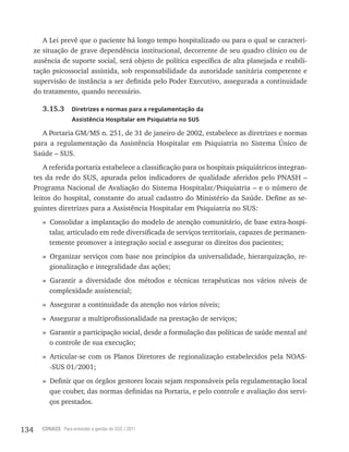 134 CONASS Para entender a gestão do SUS / 2011
A lei prevê que o paciente há longo tempo hospitalizado ou para o qual se caracteri-
ze situação de grave dependência institucional, decorrente de seu quadro clínico ou de
ausência de suporte social, será objeto de política específica de alta planejada e reabili-
tação psicossocial assistida, sob responsabilidade da autoridade sanitária competente e
supervisão de instância a ser definida pelo Poder Executivo, assegurada a continuidade
do tratamento, quando necessário.
3.15.3 Diretrizes e normas para a regulamentação da
Assistência Hospitalar em Psiquiatria no SUS
A Portaria GM/MS n. 251, de 31 de janeiro de 2002, estabelece as diretrizes e normas
para a regulamentação da Assistência Hospitalar em Psiquiatria no Sistema Único de
Saúde – SUS.
A referida portaria estabelece a classificação para os hospitais psiquiátricos integran-
tes da rede do SUS, apurada pelos indicadores de qualidade aferidos pelo PNASH –
Programa Nacional de Avaliação do Sistema Hospitalar/Psiquiatria – e o número de
leitos do hospital, constante do atual cadastro do Ministério da Saúde. Define as se-
guintes diretrizes para a Assistência Hospitalar em Psiquiatria no SUS:
» Consolidar a implantação do modelo de atenção comunitário, de base extra-hospi-
talar, articulado em rede diversificada de serviços territoriais, capazes de permanen-
temente promover a integração social e assegurar os direitos dos pacientes;
» Organizar serviços com base nos princípios da universalidade, hierarquização, re-
gionalização e integralidade das ações;
» Garantir a diversidade dos métodos e técnicas terapêuticas nos vários níveis de
complexidade assistencial;
» Assegurar a continuidade da atenção nos vários níveis;
» Assegurar a multiprofissionalidade na prestação de serviços;
» Garantir a participação social, desde a formulação das políticas de saúde mental até
o controle de sua execução;
» Articular-se com os Planos Diretores de regionalização estabelecidos pela NOAS-
-SUS 01/2001;
» Definir que os órgãos gestores locais sejam responsáveis pela regulamentação local
que couber, das normas definidas na Portaria, e pelo controle e avaliação dos servi-
ços prestados.
 