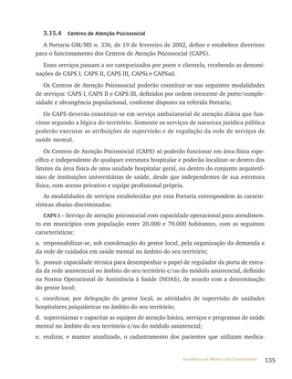 135Assistência de Média e Alta Complexidade
3.15.4 Centros de Atenção Psicossocial
A Portaria GM/MS n. 336, de 19 de fevereiro de 2002, define e estabelece diretrizes
para o funcionamento dos Centros de Atenção Psicossocial (CAPS).
Esses serviços passam a ser categorizados por porte e clientela, recebendo as denomi-
nações de CAPS I, CAPS II, CAPS III, CAPSi e CAPSad.
Os Centros de Atenção Psicossocial poderão constituir-se nas seguintes modalidades
de serviços: CAPS I, CAPS II e CAPS III, definidos por ordem crescente de porte/comple-
xidade e abrangência populacional, conforme disposto na referida Portaria;
Os CAPS deverão constituir-se em serviço ambulatorial de atenção diária que fun-
cione segundo a lógica do território. Somente os serviços de natureza jurídica pública
poderão executar as atribuições de supervisão e de regulação da rede de serviços de
saúde mental.
Os Centros de Atenção Psicossocial (CAPS) só poderão funcionar em área física espe-
cífica e independente de qualquer estrutura hospitalar e poderão localizar-se dentro dos
limites da área física de uma unidade hospitalar geral, ou dentro do conjunto arquitetô-
nico de instituições universitárias de saúde, desde que independentes de sua estrutura
física, com acesso privativo e equipe profissional própria.
As modalidades de serviços estabelecidas por essa Portaria correspondem às caracte-
rísticas abaixo discriminadas:
CAPS I – Serviço de atenção psicossocial com capacidade operacional para atendimen-
to em municípios com população entre 20.000 e 70.000 habitantes, com as seguintes
características:
a. responsabilizar-se, sob coordenação do gestor local, pela organização da demanda e
da rede de cuidados em saúde mental no âmbito do seu território;
b. possuir capacidade técnica para desempenhar o papel de regulador da porta de entra-
da da rede assistencial no âmbito do seu território e/ou do módulo assistencial, definido
na Norma Operacional de Assistência à Saúde (NOAS), de acordo com a determinação
do gestor local;
c. coordenar, por delegação do gestor local, as atividades de supervisão de unidades
hospitalares psiquiátricas no âmbito do seu território;
d. supervisionar e capacitar as equipes de atenção básica, serviços e programas de saúde
mental no âmbito do seu território e/ou do módulo assistencial;
e. realizar, e manter atualizado, o cadastramento dos pacientes que utilizam medica-
 