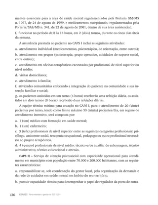 136 CONASS Para entender a gestão do SUS / 2011
mentos essenciais para a área de saúde mental regulamentados pela Portaria GM/MS
n. 1077, de 24 de agosto de 1999, e medicamentos excepcionais, regulamentados pela
Portaria/SAS/MS n. 341, de 22 de agosto de 2001, dentro de sua área assistencial;
f. funcionar no período de 8 às 18 horas, em 2 (dois) turnos, durante os cinco dias úteis
da semana.
A assistência prestada ao paciente no CAPS I inclui as seguintes atividades:
a. atendimento individual (medicamentoso, psicoterápico, de orientação, entre outros);
b. atendimento em grupos (psicoterapia, grupo operativo, atividades de suporte social,
entre outros);
c. atendimento em oficinas terapêuticas executadas por profissional de nível superior ou
nível médio;
d. visitas domiciliares;
e. atendimento à família;
f. atividades comunitárias enfocando a integração do paciente na comunidade e sua in-
serção familiar e social;
g. os pacientes assistidos em um turno (4 horas) receberão uma refeição diária, os assis-
tidos em dois turnos (8 horas) receberão duas refeições diárias.
A equipe técnica mínima para atuação no CAPS I, para o atendimento de 20 (vinte)
pacientes por turno, tendo como limite máximo 30 (trinta) pacientes/dia, em regime de
atendimento intensivo, será composta por:
a. 1 (um) médico com formação em saúde mental;
b. 1 (um) enfermeiro;
c. 3 (três) profissionais de nível superior entre as seguintes categorias profissionais: psi-
cólogo, assistente social, terapeuta ocupacional, pedagogo ou outro profissional necessá-
rio ao projeto terapêutico.
d. 4 (quatro) profissionais de nível médio: técnico e/ou auxiliar de enfermagem, técnico
administrativo, técnico educacional e artesão.
CAPS II – Serviço de atenção psicossocial com capacidade operacional para atendi-
mento em municípios com população entre 70.000 e 200.000 habitantes, com as seguin-
tes características:
a. responsabilizar-se, sob coordenação do gestor local, pela organização da demanda e
da rede de cuidados em saúde mental no âmbito do seu território;
b. possuir capacidade técnica para desempenhar o papel de regulador da porta de entra-
 