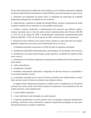 137Assistência de Média e Alta Complexidade
da da rede assistencial no âmbito do seu território e/ou do módulo assistencial, definido
na Norma Operacional de Assistência à Saúde (NOAS), por determinação do gestor local;
c. coordenar, por delegação do gestor local, as atividades de supervisão de unidades
hospitalares psiquiátricas no âmbito do seu território;
d. supervisionar e capacitar as equipes de atenção básica, serviços e programas de saúde
mental no âmbito do seu território e/ou do módulo assistencial;
e. realizar, e manter atualizado, o cadastramento dos pacientes que utilizam medica-
mentos essenciais para a área de saúde mental regulamentados pela Portaria GM/MS
n. 1077, de 24 de agosto de 1999, e medicamentos excepcionais, regulamentados pela
Portaria/SAS/MS n. 341, de 22 de agosto de 2001, dentro de sua área assistencial;
f. funcionar de 8 às 18 horas, em 2 (dois) turnos, durante os cinco dias úteis da semana,
podendo comportar um terceiro turno funcionando até as 21 horas.
A assistência prestada ao paciente no CAPS II inclui as seguintes atividades:
a. atendimento individual (medicamentoso, psicoterápico, de orientação, entre outros);
b. atendimento em grupos (psicoterapia, grupo operativo, atividades de suporte social,
entre outros);
c. atendimento em oficinas terapêuticas executadas por profissional de nível superior ou
nível médio;
d. visitas domiciliares;
e. atendimento à família;
f. atividades comunitárias enfocando a integração do doente mental na comunidade e
sua inserção familiar e social;
g. os pacientes assistidos em um turno (4 horas) receberão uma refeição diária; os assis-
tidos em dois turnos (8 horas) receberão duas refeições diárias.
A equipe técnica mínima para atuação no CAPS II, para o atendimento de 30 (trinta)
pacientes por turno, tendo como limite máximo 45 (quarenta e cinco) pacientes/dia, em
regime intensivo, será composta por:
a. 1 (um) médico psiquiatra;
b. 1 (um) enfermeiro com formação em saúde mental;
c. 4 (quatro) profissionais de nível superior entre as seguintes categorias profissionais:
psicólogo, assistente social, enfermeiro, terapeuta ocupacional, pedagogo ou outro pro-
fissional necessário ao projeto terapêutico.
 