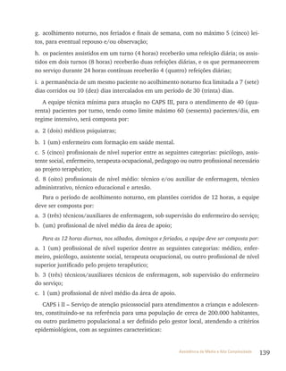 139Assistência de Média e Alta Complexidade
g. acolhimento noturno, nos feriados e finais de semana, com no máximo 5 (cinco) lei-
tos, para eventual repouso e/ou observação;
h. os pacientes assistidos em um turno (4 horas) receberão uma refeição diária; os assis-
tidos em dois turnos (8 horas) receberão duas refeições diárias, e os que permanecerem
no serviço durante 24 horas contínuas receberão 4 (quatro) refeições diárias;
i. a permanência de um mesmo paciente no acolhimento noturno fica limitada a 7 (sete)
dias corridos ou 10 (dez) dias intercalados em um período de 30 (trinta) dias.
A equipe técnica mínima para atuação no CAPS III, para o atendimento de 40 (qua-
renta) pacientes por turno, tendo como limite máximo 60 (sessenta) pacientes/dia, em
regime intensivo, será composta por:
a. 2 (dois) médicos psiquiatras;
b. 1 (um) enfermeiro com formação em saúde mental.
c. 5 (cinco) profissionais de nível superior entre as seguintes categorias: psicólogo, assis-
tente social, enfermeiro, terapeuta ocupacional, pedagogo ou outro profissional necessário
ao projeto terapêutico;
d. 8 (oito) profissionais de nível médio: técnico e/ou auxiliar de enfermagem, técnico
administrativo, técnico educacional e artesão.
Para o período de acolhimento noturno, em plantões corridos de 12 horas, a equipe
deve ser composta por:
a. 3 (três) técnicos/auxiliares de enfermagem, sob supervisão do enfermeiro do serviço;
b. (um) profissional de nível médio da área de apoio;
Para as 12 horas diurnas, nos sábados, domingos e feriados, a equipe deve ser composta por:
a. 1 (um) profissional de nível superior dentre as seguintes categorias: médico, enfer-
meiro, psicólogo, assistente social, terapeuta ocupacional, ou outro profissional de nível
superior justificado pelo projeto terapêutico;
b. 3 (três) técnicos/auxiliares técnicos de enfermagem, sob supervisão do enfermeiro
do serviço;
c. 1 (um) profissional de nível médio da área de apoio.
CAPS i II – Serviço de atenção psicossocial para atendimentos a crianças e adolescen-
tes, constituindo-se na referência para uma população de cerca de 200.000 habitantes,
ou outro parâmetro populacional a ser definido pelo gestor local, atendendo a critérios
epidemiológicos, com as seguintes características:
 