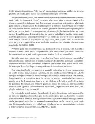 14 CONASS Para entender a gestão do SUS / 2011
é, são os procedimentos que “não cabem” nas unidades básicas de saúde e na atenção
primária em saúde, pelos custos ou densidade tecnológica envolvida.
Há que se salientar, ainda, que o MS utiliza frequentemente em suas normas o concei-
to de “redes de alta complexidade”, enquanto a literatura sobre o assunto aborda redes
como organizações sistêmicas que desenvolvem um enfoque sistemático e planejado
para atender às necessidades dos eventos agudos e crônicos, manifestados no decorrer
do ciclo de vida de uma condição ou doença, provendo intervenções de promoção da
saúde, de prevenção das doenças ou danos, de contenção do risco evolutivo, de trata-
mento, de reabilitação, de manutenção e de suporte individual e familiar para o auto-
cuidado, por meio de um conjunto integrado de pontos de atenção à saúde, que presta
uma atenção contínua à população – no lugar certo, com o custo certo e a qualidade
certa – e que se responsabiliza pelos resultados sanitários e econômicos relativos a essa
população. (MENDES, 2005)
Portanto, para fins de compreensão da normativa sobre o assunto, será mantida a
nomenclatura de “redes de alta complexidade”, com a ressalva de que não há como con-
formar redes de atenção à saúde apenas com serviços de alta complexidade.
Na maior parte dos estados, esses procedimentos foram historicamente contratados/
conveniados junto aos serviços de saúde, sejam privados com fins lucrativos, sejam filan-
trópicos ou universitários, conforme a oferta dos prestadores, e seu acesso para a popu-
lação sempre dependeu da procura espontânea e voluntária dos pacientes.
Esta situação dificulta enormemente a alocação racional de serviços e equipamentos
de saúde, criando desigualdades regionais, até hoje ainda não resolvidas pelo SUS. Os
serviços de especialidade e a atenção hospitalar de média complexidade tornaram-se,
frequentemente, a verdadeira porta de entrada do sistema, atendendo diretamente a
grande parte da demanda que deveria ser atendida na rede básica, perdendo-se tanto
na qualidade do atendimento primário quanto no acesso da população aos tratamentos
especializados (quando verdadeiramente necessários), representando, além disso, am-
pliação ineficiente dos gastos do SUS.
Por outro lado, as dificuldades da realização de procedimentos de maior complexida-
de para sua população foi sentida por muitos municípios, que, infelizmente, tentaram
construir sistemas de saúde municipais autônomos, expandindo a rede municipal sem ar-
ticulação regional, sem observar a necessária economia de escala, com serviços de saúde
mal dimensionados para as necessidades da população, que se tornam ociosos, custosos
e inviáveis técnica e financeiramente. (MENDES, 2001)
 