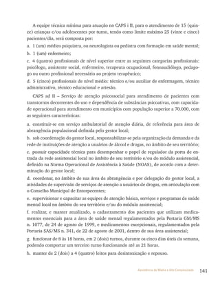 141Assistência de Média e Alta Complexidade
A equipe técnica mínima para atuação no CAPS i II, para o atendimento de 15 (quin-
ze) crianças e/ou adolescentes por turno, tendo como limite máximo 25 (vinte e cinco)
pacientes/dia, será composta por:
a. 1 (um) médico psiquiatra, ou neurologista ou pediatra com formação em saúde mental;
b. 1 (um) enfermeiro;
c. 4 (quatro) profissionais de nível superior entre as seguintes categorias profissionais:
psicólogo, assistente social, enfermeiro, terapeuta ocupacional, fonoaudiólogo, pedago-
go ou outro profissional necessário ao projeto terapêutico;
d. 5 (cinco) profissionais de nível médio: técnico e/ou auxiliar de enfermagem, técnico
administrativo, técnico educacional e artesão.
CAPS ad II – Serviço de atenção psicossocial para atendimento de pacientes com
transtornos decorrentes do uso e dependência de substâncias psicoativas, com capacida-
de operacional para atendimento em municípios com população superior a 70.000, com
as seguintes características:
a. constituir-se em serviço ambulatorial de atenção diária, de referência para área de
abrangência populacional definida pelo gestor local;
b. sob coordenação do gestor local, responsabilizar-se pela organização da demanda e da
rede de instituições de atenção a usuários de álcool e drogas, no âmbito de seu território;
c. possuir capacidade técnica para desempenhar o papel de regulador da porta de en-
trada da rede assistencial local no âmbito de seu território e/ou do módulo assistencial,
definido na Norma Operacional de Assistência à Saúde (NOAS), de acordo com a deter-
minação do gestor local;
d. coordenar, no âmbito de sua área de abrangência e por delegação do gestor local, a
atividades de supervisão de serviços de atenção a usuários de drogas, em articulação com
o Conselho Municipal de Entorpecentes;
e. supervisionar e capacitar as equipes de atenção básica, serviços e programas de saúde
mental local no âmbito do seu território e/ou do módulo assistencial;
f. realizar, e manter atualizado, o cadastramento dos pacientes que utilizam medica-
mentos essenciais para a área de saúde mental regulamentados pela Portaria GM/MS
n. 1077, de 24 de agosto de 1999, e medicamentos excepcionais, regulamentados pela
Portaria SAS/MS n. 341, de 22 de agosto de 2001, dentro de sua área assistencial;
g. funcionar de 8 às 18 horas, em 2 (dois) turnos, durante os cinco dias úteis da semana,
podendo comportar um terceiro turno funcionando até as 21 horas.
h. manter de 2 (dois) a 4 (quatro) leitos para desintoxicação e repouso.
 