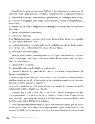 142 CONASS Para entender a gestão do SUS / 2011
A assistência prestada ao paciente no CAPS ad II para pacientes com transtornos de-
correntes do uso e dependência de substâncias psicoativas inclui as seguintes atividades:
a. atendimento individual (medicamentoso, psicoterápico, de orientação, entre outros);
b. atendimento em grupos (psicoterapia, grupo operativo, atividades de suporte social,
entre outros);
c. atendimento em oficinas terapêuticas executadas por profissional de nível superior ou
nível médio;
d. visitas e atendimentos domiciliares;
e. atendimento à família;
f. atividades comunitárias enfocando a integração do dependente químico na comunida-
de e sua inserção familiar e social;
g. os pacientes assistidos em um turno (4 horas) receberão uma refeição diária; os assis-
tidos em dois turnos (8 horas) receberão duas refeições diárias.
h. atendimento de desintoxicação.
A equipe técnica mínima para atuação no CAPS ad II para atendimento de 25 (vinte e
cinco) pacientes por turno, tendo como limite máximo 45 (quarenta e cinco) pacientes/
dia, será composta por:
a. 1 (um) médico psiquiatra;
b. 1 (um) enfermeiro com formação em saúde mental;
c. 1 (um) médico clínico, responsável pela triagem, avaliação e acompanhamento das
intercorrências clínicas;
d. 4 (quatro) profissionais de nível superior entre as seguintes categorias profissionais:
psicólogo, assistente social, enfermeiro, terapeuta ocupacional, pedagogo ou outro pro-
fissional necessário ao projeto terapêutico;
e. 6 (seis) profissionais de nível médio: técnico e/ou auxiliar de enfermagem, técnico
administrativo, técnico educacional e artesão.
Estabelece que os CAPS I, II, III, CAPS i II e CAPS ad II deverão estar capacitados para
o acompanhamento dos pacientes de forma intensiva, semi-intensiva e não intensiva,
dentro de limites quantitativos mensais que serão fixados em ato normativo da Secretaria
de Assistência à Saúde do Ministério da Saúde.
Define-se como atendimento intensivo aquele destinado aos pacientes que, em função
de seu quadro clínico atual, necessitem acompanhamento diário; semi-intensivo é o tra-
tamento destinado aos pacientes que necessitam de acompanhamento frequente, fixado
 