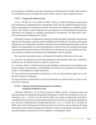 143Assistência de Média e Alta Complexidade
em seu projeto terapêutico, mas não precisam estar diariamente no CAPS; não intensivo
é o atendimento que, em função do quadro clínico, pode ter uma frequência menor.
3.15.5 Programa De Volta para Casa
A lei n. 10.708, de 31 de julho de 2003, institui o auxílio-reabilitação psicossocial
para assistência, acompanhamento e integração social, fora de unidade hospitalar, de pa-
cientes acometidos de transtornos mentais, internados em hospitais ou unidades psiqui-
átricas. Esse auxílio é parte integrante de um programa de ressocialização de pacientes
internados em hospitais ou unidades psiquiátricas, denominado “De volta Para Casa”,
sob coordenação do Ministério da Saúde.
O benefício consiste em pagamento mensal de auxílio pecuniário, destinado aos pacientes
egressos de internações, segundo critérios definidos pela referida lei. Os valores serão pagos
diretamente aos beneficiários, mediante convênio com instituição financeira oficial, salvo na
hipótese de incapacidade de exercer pessoalmente os atos da vida civil, quando serão pagos
ao representante legal do paciente. O benefício terá a duração de um ano, podendo ser reno-
vado quando necessário aos propósitos da reintegração social do paciente.
São requisitos cumulativos para a obtenção do benefício criado por essa lei que:
I. o paciente seja egresso de internação psiquiátrica cuja duração tenha sido, comprova-
damente, por um período igual ou superior a dois anos;
II. a situação clínica e social do paciente não justifique a permanência em ambiente hos-
pitalar, indique tecnicamente a possibilidade de inclusão em programa de reintegração
social e a necessidade de auxílio financeiro;
III. haja expresso consentimento do paciente, ou de seu representante legal, em se sub-
meter às regras do Programa;
Iv. seja garantida ao beneficiado a atenção continuada em saúde mental, na rede de saú-
de local ou regional.
3.15.6 Programa Anual de Reestruturação da Assistência
Psiquiátrica Hospitalar no SUS
A Portaria GM/MS n. 52, de 20 de janeiro de 2004, institui o Programa Anual de
reestruturação da Assistência Psiquiátrica Hospitalar no SUS. Essa Portaria leva em con-
sideração a lei n. 10.216, de 6 de abril de 2001, que atribui ao Ministério da Saúde a
coordenação do processo de substituição progressiva dos leitos em hospital psiquiátrico
por uma rede comunitária de atenção psicossocial e a lei n. 10.708, de 31 de julho de
2003, que institui o Programa De volta para Casa, por meio do qual os internos de longa
permanência em hospitais psiquiátricos passam a contar com programa de suporte social
que potencializa seu processo de alta hospitalar e reintegração social.
 