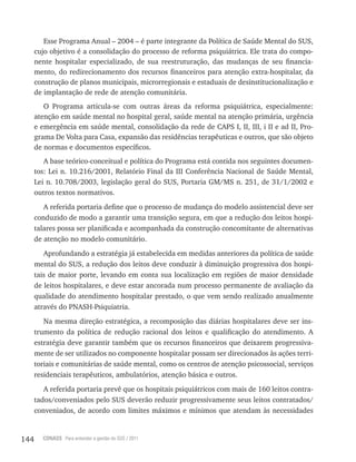 144 CONASS Para entender a gestão do SUS / 2011
Esse Programa Anual – 2004 – é parte integrante da Política de Saúde Mental do SUS,
cujo objetivo é a consolidação do processo de reforma psiquiátrica. Ele trata do compo-
nente hospitalar especializado, de sua reestruturação, das mudanças de seu financia-
mento, do redirecionamento dos recursos financeiros para atenção extra-hospitalar, da
construção de planos municipais, microrregionais e estaduais de desinstitucionalização e
de implantação de rede de atenção comunitária.
O Programa articula-se com outras áreas da reforma psiquiátrica, especialmente:
atenção em saúde mental no hospital geral, saúde mental na atenção primária, urgência
e emergência em saúde mental, consolidação da rede de CAPS I, II, III, i II e ad II, Pro-
grama De volta para Casa, expansão das residências terapêuticas e outros, que são objeto
de normas e documentos específicos.
A base teórico-conceitual e política do Programa está contida nos seguintes documen-
tos: lei n. 10.216/2001, relatório Final da III Conferência Nacional de Saúde Mental,
lei n. 10.708/2003, legislação geral do SUS, Portaria GM/MS n. 251, de 31/1/2002 e
outros textos normativos.
A referida portaria define que o processo de mudança do modelo assistencial deve ser
conduzido de modo a garantir uma transição segura, em que a redução dos leitos hospi-
talares possa ser planificada e acompanhada da construção concomitante de alternativas
de atenção no modelo comunitário.
Aprofundando a estratégia já estabelecida em medidas anteriores da política de saúde
mental do SUS, a redução dos leitos deve conduzir à diminuição progressiva dos hospi-
tais de maior porte, levando em conta sua localização em regiões de maior densidade
de leitos hospitalares, e deve estar ancorada num processo permanente de avaliação da
qualidade do atendimento hospitalar prestado, o que vem sendo realizado anualmente
através do PNASH-Psiquiatria.
Na mesma direção estratégica, a recomposição das diárias hospitalares deve ser ins-
trumento da política de redução racional dos leitos e qualificação do atendimento. A
estratégia deve garantir também que os recursos financeiros que deixarem progressiva-
mente de ser utilizados no componente hospitalar possam ser direcionados às ações terri-
toriais e comunitárias de saúde mental, como os centros de atenção psicossocial, serviços
residenciais terapêuticos, ambulatórios, atenção básica e outros.
A referida portaria prevê que os hospitais psiquiátricos com mais de 160 leitos contra-
tados/conveniados pelo SUS deverão reduzir progressivamente seus leitos contratados/
conveniados, de acordo com limites máximos e mínimos que atendam às necessidades
 