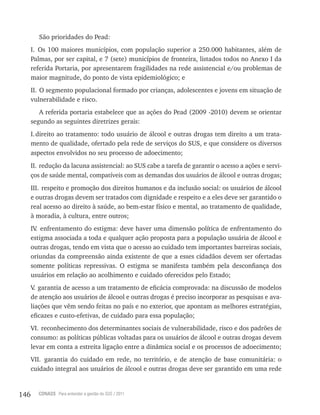 146 CONASS Para entender a gestão do SUS / 2011
São prioridades do Pead:
I. Os 100 maiores municípios, com população superior a 250.000 habitantes, além de
Palmas, por ser capital, e 7 (sete) municípios de fronteira, listados todos no Anexo I da
referida Portaria, por apresentarem fragilidades na rede assistencial e/ou problemas de
maior magnitude, do ponto de vista epidemiológico; e
II. O segmento populacional formado por crianças, adolescentes e jovens em situação de
vulnerabilidade e risco.
A referida portaria estabelece que as ações do Pead (2009 -2010) devem se orientar
segundo as seguintes diretrizes gerais:
I.direito ao tratamento: todo usuário de álcool e outras drogas tem direito a um trata-
mento de qualidade, ofertado pela rede de serviços do SUS, e que considere os diversos
aspectos envolvidos no seu processo de adoecimento;
II. redução da lacuna assistencial: ao SUS cabe a tarefa de garantir o acesso a ações e servi-
ços de saúde mental, compatíveis com as demandas dos usuários de álcool e outras drogas;
III. respeito e promoção dos direitos humanos e da inclusão social: os usuários de álcool
e outras drogas devem ser tratados com dignidade e respeito e a eles deve ser garantido o
real acesso ao direito à saúde, ao bem-estar físico e mental, ao tratamento de qualidade,
à moradia, à cultura, entre outros;
Iv. enfrentamento do estigma: deve haver uma dimensão política de enfrentamento do
estigma associada a toda e qualquer ação proposta para a população usuária de álcool e
outras drogas, tendo em vista que o acesso ao cuidado tem importantes barreiras sociais,
oriundas da compreensão ainda existente de que a esses cidadãos devem ser ofertadas
somente políticas repressivas. O estigma se manifesta também pela desconfiança dos
usuários em relação ao acolhimento e cuidado oferecidos pelo Estado;
v. garantia de acesso a um tratamento de eficácia comprovada: na discussão de modelos
de atenção aos usuários de álcool e outras drogas é preciso incorporar as pesquisas e ava-
liações que vêm sendo feitas no país e no exterior, que apontam as melhores estratégias,
eficazes e custo-efetivas, de cuidado para essa população;
vI. reconhecimento dos determinantes sociais de vulnerabilidade, risco e dos padrões de
consumo: as políticas públicas voltadas para os usuários de álcool e outras drogas devem
levar em conta a estreita ligação entre a dinâmica social e os processos de adoecimento;
vII. garantia do cuidado em rede, no território, e de atenção de base comunitária: o
cuidado integral aos usuários de álcool e outras drogas deve ser garantido em uma rede
 