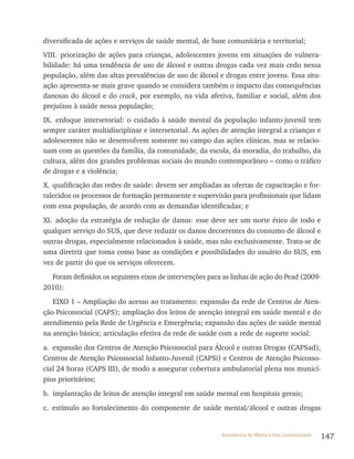147Assistência de Média e Alta Complexidade
diversificada de ações e serviços de saúde mental, de base comunitária e territorial;
vIII. priorização de ações para crianças, adolescentes jovens em situações de vulnera-
bilidade: há uma tendência de uso de álcool e outras drogas cada vez mais cedo nessa
população, além das altas prevalências de uso de álcool e drogas entre jovens. Essa situ-
ação apresenta-se mais grave quando se considera também o impacto das consequências
danosas do álcool e do crack, por exemplo, na vida afetiva, familiar e social, além dos
prejuízos à saúde nessa população;
Ix. enfoque intersetorial: o cuidado à saúde mental da população infanto-juvenil tem
sempre caráter multidisciplinar e intersetorial. As ações de atenção integral a crianças e
adolescentes não se desenvolvem somente no campo das ações clínicas, mas se relacio-
nam com as questões da família, da comunidade, da escola, da moradia, do trabalho, da
cultura, além dos grandes problemas sociais do mundo contemporâneo – como o tráfico
de drogas e a violência;
x. qualificação das redes de saúde: devem ser ampliadas as ofertas de capacitação e for-
talecidos os processos de formação permanente e supervisão para profissionais que lidam
com essa população, de acordo com as demandas identificadas; e
xI. adoção da estratégia de redução de danos: esse deve ser um norte ético de todo e
qualquer serviço do SUS, que deve reduzir os danos decorrentes do consumo de álcool e
outras drogas, especialmente relacionados à saúde, mas não exclusivamente. trata-se de
uma diretriz que toma como base as condições e possibilidades do usuário do SUS, em
vez de partir do que os serviços oferecem.
Foram definidos os seguintes eixos de intervenções para as linhas de ação do Pead (2009-
2010):
EIxO 1 – Ampliação do acesso ao tratamento: expansão da rede de Centros de Aten-
ção Psicossocial (CAPS); ampliação dos leitos de atenção integral em saúde mental e do
atendimento pela rede de Urgência e Emergência; expansão das ações de saúde mental
na atenção básica; articulação efetiva da rede de saúde com a rede de suporte social:
a. expansão dos Centros de Atenção Psicossocial para álcool e outras Drogas (CAPSad),
Centros de Atenção Psicossocial Infanto-Juvenil (CAPSi) e Centros de Atenção Psicosso-
cial 24 horas (CAPS III), de modo a assegurar cobertura ambulatorial plena nos municí-
pios prioritários;
b. implantação de leitos de atenção integral em saúde mental em hospitais gerais;
c. estímulo ao fortalecimento do componente de saúde mental/álcool e outras drogas
 