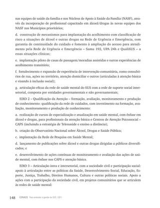 148 CONASS Para entender a gestão do SUS / 2011
nas equipes de saúde da família e nos Núcleos de Apoio à Saúde da Família (NASF), atra-
vés da incorporação de profissional capacitado em álcool/drogas às novas equipes dos
NASF nos Municípios prioritários;
d. construção de mecanismos para implantação do acolhimento com classificação de
risco a situações de álcool e outras drogas na rede de Urgência e Emergência, com
garantia de continuidade do cuidado e fomento à ampliação do acesso para atendi-
mento pela rede de Urgência e Emergência – Samu 192, UPA 24h e QualiSUS – a
essas situações clínicas;
e. implantação piloto de casas de passagem/moradias assistidas e outras experiências de
acolhimento transitório;
f. fortalecimento e expansão de experiência de intervenção comunitária, como consultó-
rios de rua, ações no território, atenção domiciliar e outros (articuladas à atenção básica
e visando à inclusão social);
g. articulação eficaz da rede de saúde mental do SUS com a rede de suporte social inter-
setorial, composta por entidades governamentais e não governamentais;
EIxO 2 – Qualificação da Atenção – formação, avaliação, monitoramento e produção
de conhecimento: qualificação da rede de cuidados, com investimento na formação, ava-
liação, monitoramento e produção de conhecimento:
a. realização de cursos de especialização e atualização em saúde mental, com ênfase em
álcool e drogas, para profissionais da atenção básica e Centros de Atenção Psicossocial –
CAPS (incluindo a estratégia de telessaúde e ensino a distância);
b. criação do Observatório Nacional sobre álcool, Drogas e Saúde Pública;
c. implantação da rede de Pesquisa em Saúde Mental;
d. lançamento de publicações sobre álcool e outras drogas dirigidas a públicos diversifi-
cados; e
e. desenvolvimento de ações contínuas de monitoramento e avaliação das ações de saú-
de mental, com ênfase nos CAPS e atenção básica.
EIxO 3 – Articulação intra e intersetorial, com a sociedade civil e participação social:
apoio à articulação entre as políticas da Saúde, Desenvolvimento Social, Educação, Es-
porte, Justiça, trabalho, Direitos Humanos, Cultura e outras políticas sociais. Apoio a
ações com a participação da sociedade civil, em projetos comunitários que se articulem
às redes de saúde mental:
 