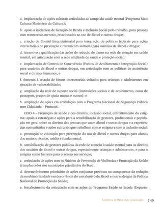 149Assistência de Média e Alta Complexidade
a. implantação de ações culturais articuladas ao campo da saúde mental (Programa Mais
Cultura/Ministério da Cultura);
b. apoio a iniciativas de Geração de renda e Inclusão Social pelo trabalho, para pessoas
com transtornos mentais, relacionadas ao uso de álcool e outras drogas;
c. criação de Comitê Interministerial para integração de políticas federais para ações
intersetoriais de prevenção e tratamento voltadas para usuários de álcool e drogas;
d. incentivo e qualificação das ações de redução de danos na rede de atenção em saúde
mental, em articulação com a rede ampliada de saúde e proteção social;
e. implantação de Centros de Convivência (Pontos de Acolhimento e Integração Social)
para usuários de álcool e outras drogas, em articulação com as políticas de assistência
social e direitos humanos; e
f. fomento à criação de fóruns intersetoriais voltados para crianças e adolescentes em
situação de vulnerabilidade;
g. ampliação da rede de suporte social (instituições sociais e de acolhimento, casas de
passagem, grupos de ajuda mútua e outras); e
h. ampliação de ações em articulação com o Programa Nacional de Segurança Pública
com Cidadania – Pronasci.
EIxO 4 – Promoção da saúde e dos direitos, inclusão social, enfrentamento do estig-
ma: apoio a estratégias e ações para a sensibilização de gestores, profissionais e popula-
ção em geral sobre os direitos das pessoas que usam álcool e outras drogas e a experiên-
cias comunitárias e ações culturais que trabalham com o estigma e com a inclusão social:
a. promoção de educação para prevenção do uso de álcool e outras drogas para alunos
dos ensinos técnico, médio e fundamental;
b. sensibilização de gestores públicos da rede de atenção à saúde mental para os direitos
dos usuários de álcool e outras drogas, especialmente crianças e adolescentes, e para o
estigma como barreira para o acesso aos serviços;
c. articulação de ações com os Núcleos de Prevenção de violências e Promoção da Saúde
já implantados nos municípios prioritários do Pead;
d. desenvolvimento prioritário de ações conjuntas previstas no componente da redução
da morbimortalidade em decorrência do uso abusivo de álcool e outras drogas da Política
Nacional de Promoção da Saúde;
e. fortalecimento da articulação com as ações do Programa Saúde na Escola (Departa-
 