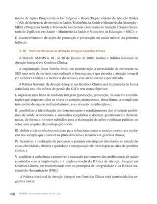 150 CONASS Para entender a gestão do SUS / 2011
mento de Ações Programáticas Estratégicas – Dapes/Departamento de Atenção Básica
– DAB, da Secretaria de Atenção à Saúde/Ministério da Saúde e Ministério da Educação –
MEC) e Programa Saúde e Prevenção nas Escolas (Secretaria de Atenção à Saúde/Secre-
taria de vigilância em Saúde – Ministério da Saúde e Ministério da Educação – MEC); e
f. desenvolvimento de ações de promoção e prevenção em saúde mental na primeira
infância.
3.16 Política Nacional de Atenção Integral Genética Clínica
A Portaria GM/MS n. 81, de 20 de janeiro de 2009, institui a Política Nacional de
Atenção Integral em Genética Clínica.
A implantação dessa Política levou em consideração a necessidade de estruturar no
SUS uma rede de serviços regionalizada e hierarquizada que permita a atenção integral
em Genética Clínica e a melhoria do acesso a esse atendimento especializado.
A Política Nacional de Atenção Integral em Genética Clínica será implantada de forma
articulada nas três esferas de gestão do SUS e tem como objetivos:
I. organizar uma linha de cuidados integrais (promoção, prevenção, tratamento e reabili-
tação) que perpasse todos os níveis de atenção, promovendo, dessa forma, a atenção por
intermédio de equipe multiprofissional, com atuação interdisciplinar;
II. possibilitar a identificação dos determinantes e condicionantes dos principais proble-
mas de saúde relacionados a anomalias congênitas e doenças geneticamente determi-
nadas, de forma a fornecer subsídios para a elaboração de ações e políticas públicas no
setor, sem prejuízo da participação social;
III. definir critérios técnicos mínimos para o funcionamento, o monitoramento e a avalia-
ção dos serviços que realizam os procedimentos e técnicas em genética clínica;
Iv. incentivar a realização de pesquisas e projetos estratégicos destinados ao estudo do
custo-efetividade, eficácia e qualidade e incorporação de tecnologias na área de genética
clínica; e
v. qualificar a assistência e promover a educação permanente dos profissionais de saúde
envolvidos com a implantação e a implementação da Política de Atenção Integral em
Genética Clínica, em conformidade com os princípios da integralidade e da Política Na-
cional de Humanização (PNH).
A Política Nacional de Atenção Integral em Genética Clínica será constituída dos se-
guintes níveis:
 