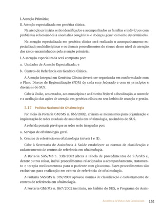 151Assistência de Média e Alta Complexidade
I.Atenção Primária;
II.Atenção especializada em genética clínica.
Na atenção primária serão identificados e acompanhados as famílias e indivíduos com
problemas relacionados a anomalias congênitas e doenças geneticamente determinadas.
Na atenção especializada em genética clínica será realizado o acompanhamento es-
pecializado multidisciplinar e os demais procedimentos do elenco desse nível de atenção
dos casos encaminhados pela atenção primária;
I.A atenção especializada será composta por:
a. Unidades de Atenção Especializada; e
b. Centros de referência em Genética Clínica.
A Atenção Integral em Genética Clínica deverá ser organizada em conformidade com
o Plano Diretor de regionalização (PDr) de cada ente federado e com os princípios e
diretrizes do SUS.
Cabe à União, aos estados, aos municípios e ao Distrito Federal a fiscalização, o controle
e a avaliação das ações de atenção em genética clínica no seu âmbito de atuação e gestão.
3.17 Política Nacional de Oftalmologia
Por meio da Portaria GM/MS n. 866/2002, criaram-se mecanismos para organização e
implantação de redes estaduais de assistência em oftalmologia, no âmbito do SUS.
A referida portaria prevê que as redes serão integradas por:
a. Serviços de oftalmologia geral.
b. Centros de referência em oftalmologia (níveis I e II).
Cabe à Secretaria de Assistência à Saúde estabelecer as normas de classificação e
cadastramento de centros de referência em oftalmologia.
A Portaria SAS/MS n. 338/2002 altera a tabela de procedimentos do SIA/SUS e,
dentre outras coisas, inclui procedimentos relacionados a acompanhamento, tratamen-
to e terapia medicamentosa para o paciente com glaucoma. Esses procedimentos são
exclusivos para realização em centro de referência de oftalmologia.
A Portaria SAS/MS n. 339/2002 aprovou normas de classificação e cadastramento de
centros de referência em oftalmologia.
A Portaria GM/MS n. 867/2002 instituiu, no âmbito do SUS, o Programa de Assis-
 