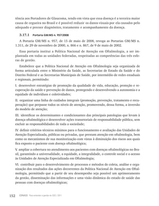 152 CONASS Para entender a gestão do SUS / 2011
tência aos Portadores de Glaucoma, tendo em vista que essa doença é a terceira maior
causa de cegueira no Brasil e é possível reduzir os danos visuais por ela causados pelo
adequado e precoce diagnóstico, tratamento e acompanhamento da doença.
3.17.1 Portaria GM/MS n. 957/2008
A Portaria GM/MS n. 957, de 15 de maio de 2008, revoga as Portarias GM/MS n.
1.311, de 29 de novembro de 2000, n. 866 e n. 867, de 9 de maio de 2002.
Essa portaria institui a Política Nacional de Atenção em Oftalmologia, a ser im-
plantada em todas as unidades federadas, respeitadas as competências das três esfe-
ras de gestão.
Estabelece que a Política Nacional de Atenção em Oftalmologia seja organizada de
forma articulada entre o Ministério da Saúde, as Secretarias de Estado da Saúde e do
Distrito Federal e as Secretarias Municipais de Saúde, por intermédio de redes estaduais
e regionais, permitindo:
I. desenvolver estratégias de promoção da qualidade de vida, educação, proteção e re-
cuperação da saúde e prevenção de danos, protegendo e desenvolvendo a autonomia e a
equidade de indivíduos e coletividades;
II. organizar uma linha de cuidados integrais (promoção, prevenção, tratamento e recu-
peração) que perpasse todos os níveis de atenção, promovendo, dessa forma, a inversão
do modelo de atenção;
III. identificar os determinantes e condicionantes das principais patologias que levam à
doença oftalmológica e desenvolver ações transetoriais de responsabilidade pública, sem
excluir as responsabilidades de toda a sociedade;
Iv. definir critérios técnicos mínimos para o funcionamento e avaliação das Unidades de
Atenção Especializada, públicas ou privadas, que prestam atenção em oftalmologia, bem
como os mecanismos de sua monitorização com vistas à diminuição dos riscos aos quais
fica exposto o paciente com doença oftalmológica;
v. ampliar a cobertura no atendimento aos pacientes com doenças oftalmológicas no Bra-
sil, garantindo a universalidade, a equidade, a integralidade, o controle social e o acesso
às Unidades de Atenção Especializada em Oftalmologia;
vI. contribuir para o desenvolvimento de processos e métodos de coleta, análise e orga-
nização dos resultados das ações decorrentes da Política Nacional de Atenção em Oftal-
mologia, permitindo que a partir de seu desempenho seja possível um aprimoramento
da gestão, disseminação das informações e uma visão dinâmica do estado de saúde das
pessoas com doenças oftalmológicas;
 