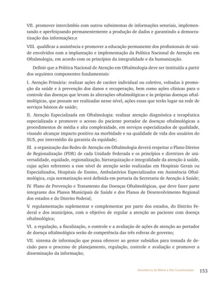 153Assistência de Média e Alta Complexidade
vII. promover intercâmbio com outros subsistemas de informações setoriais, implemen-
tando e aperfeiçoando permanentemente a produção de dados e garantindo a democra-
tização das informações;e
vIII. qualificar a assistência e promover a educação permanente dos profissionais de saú-
de envolvidos com a implantação e implementação da Política Nacional de Atenção em
Oftalmologia, em acordo com os princípios da integralidade e da humanização.
Definir que a Política Nacional de Atenção em Oftalmologia deve ser instituída a partir
dos seguintes componentes fundamentais:
I. Atenção Primária: realizar ações de caráter individual ou coletivo, voltadas à promo-
ção da saúde e à prevenção dos danos e recuperação, bem como ações clínicas para o
controle das doenças que levam às alterações oftalmológicas e às próprias doenças oftal-
mológicas, que possam ser realizadas nesse nível, ações essas que terão lugar na rede de
serviços básicos de saúde;
II. Atenção Especializada em Oftalmologia: realizar atenção diagnóstica e terapêutica
especializada e promover o acesso do paciente portador de doenças oftalmológicas a
procedimentos de média e alta complexidade, em serviços especializados de qualidade,
visando alcançar impacto positivo na morbidade e na qualidade de vida dos usuários do
SUS, por intermédio da garantia da equidade;
III. a organização das redes de Atenção em Oftalmologia deverá respeitar o Plano Diretor
de regionalização (PDr) de cada Unidade Federada e os princípios e diretrizes de uni-
versalidade, equidade, regionalização, hierarquização e integralidade da atenção à saúde,
cujas ações referentes a esse nível de atenção serão realizadas em Hospitais Gerais ou
Especializados, Hospitais de Ensino, Ambulatórios Especializados em Assistência Oftal-
mológica, cuja normatização será definida em portaria da Secretaria de Atenção à Saúde;
Iv. Plano de Prevenção e Tratamento das Doenças Oftalmológicas, que deve fazer parte
integrante dos Planos Municipais de Saúde e dos Planos de Desenvolvimento regional
dos estados e do Distrito Federal;
v. regulamentação suplementar e complementar por parte dos estados, do Distrito Fe-
deral e dos municípios, com o objetivo de regular a atenção ao paciente com doença
oftalmológica;
vI. a regulação, a fiscalização, o controle e a avaliação de ações de atenção ao portador
de doença oftalmológica serão de competência das três esferas de governo;
vII. sistema de informação que possa oferecer ao gestor subsídios para tomada de de-
cisão para o processo de planejamento, regulação, controle e avaliação e promover a
disseminação da informação;
 