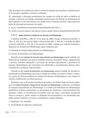 154 CONASS Para entender a gestão do SUS / 2011
vIII. protocolos de conduta em todos os níveis de atenção que permitam o aprimoramen-
to da atenção, regulação, controle e avaliação;
Ix. capacitação e educação permanentes das equipes de saúde de todos os âmbitos da
atenção, a partir de um enfoque estratégico promocional, envolvendo os profissionais de
nível superior e os de nível técnico, em acordo com as diretrizes do SUS e alicerçadas nos
polos de educação permanente em saúde;
x. acesso à assistência farmacêutica disponibilizado pelo SUS; e
xI. acesso a recursos ópticos, não ópticos e outras ajudas técnicas disponibilizados pelo SUS.
3.17.2 Redes Estaduais e Regionais de Atenção em Oftalmologia
A Portaria SAS/MS n. 288, de 19 de maio de 2008, revoga as Portarias SAS/MS n.
338 e n. 339, de 9 de maio de 2002; a Portaria SAS/MS n. 460, de 12 de julho de 2002;
a Portaria SAS/MS n. 313, de 17 de outubro de 2003, e define que as redes Estaduais e
regionais de Atenção em Oftalmologia sejam compostas por:
I. Unidades de Atenção Especializada em Oftalmologia; e
II. Centros de referência em Oftalmologia.
Entende-se por Unidade de Atenção Especializada em Oftalmologia aquela unidade am-
bulatorial ou hospitalar que possua condições técnicas, instalações físicas, equipamentos
e recursos humanos adequados à prestação de atenção especializada a portadores de
doenças oftalmológicas que necessitem ser submetidos a procedimentos clínicos, inter-
vencionistas e cirúrgicos especializados.
Entende-se por Centro de Referência em Oftalmologia aquela Unidade de Atenção Es-
pecializada em Oftalmologia que exerça o papel de auxiliar, em caráter técnico, o respec-
tivo gestor do SUS nas políticas de atenção das doenças oftalmológicas e que cumpra os
critérios estabelecidos na referia portaria.
Estabelece que as Secretarias Estaduais de Saúde e do Distrito Federal devam confor-
mar suas Redes Estaduais e Regionais de Atenção em Oftalmologia, credenciar as Unidades
de Atenção Especializada em Oftalmologia e os Centros de referência em Oftalmologia;
estabelecer os fluxos assistenciais, os mecanismos de referência e contrarreferência dos
pacientes, adotar as providências necessárias para que haja a articulação assistencial
entre os serviços e, ainda, utilizar na definição dos quantitativos e na distribuição geo-
gráfica dessas Unidades e Centros os parâmetros a seguir definidos:
I. População a ser atendida;
II. Necessidade de cobertura assistencial;
 