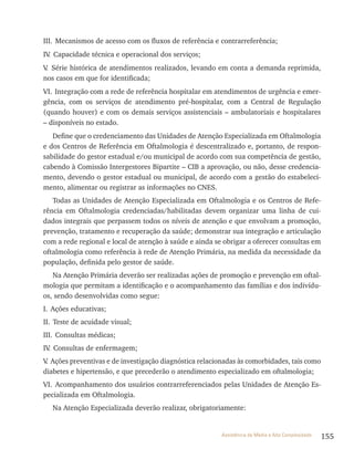 155Assistência de Média e Alta Complexidade
III. Mecanismos de acesso com os fluxos de referência e contrarreferência;
Iv. Capacidade técnica e operacional dos serviços;
v. Série histórica de atendimentos realizados, levando em conta a demanda reprimida,
nos casos em que for identificada;
vI. Integração com a rede de referência hospitalar em atendimentos de urgência e emer-
gência, com os serviços de atendimento pré-hospitalar, com a Central de regulação
(quando houver) e com os demais serviços assistenciais – ambulatoriais e hospitalares
– disponíveis no estado.
Define que o credenciamento das Unidades de Atenção Especializada em Oftalmologia
e dos Centros de referência em Oftalmologia é descentralizado e, portanto, de respon-
sabilidade do gestor estadual e/ou municipal de acordo com sua competência de gestão,
cabendo à Comissão Intergestores Bipartite – CIB a aprovação, ou não, desse credencia-
mento, devendo o gestor estadual ou municipal, de acordo com a gestão do estabeleci-
mento, alimentar ou registrar as informações no CNES.
todas as Unidades de Atenção Especializada em Oftalmologia e os Centros de refe-
rência em Oftalmologia credenciadas/habilitadas devem organizar uma linha de cui-
dados integrais que perpassem todos os níveis de atenção e que envolvam a promoção,
prevenção, tratamento e recuperação da saúde; demonstrar sua integração e articulação
com a rede regional e local de atenção à saúde e ainda se obrigar a oferecer consultas em
oftalmologia como referência à rede de Atenção Primária, na medida da necessidade da
população, definida pelo gestor de saúde.
Na Atenção Primária deverão ser realizadas ações de promoção e prevenção em oftal-
mologia que permitam a identificação e o acompanhamento das famílias e dos indivídu-
os, sendo desenvolvidas como segue:
I. Ações educativas;
II. Teste de acuidade visual;
III. Consultas médicas;
Iv. Consultas de enfermagem;
v. Ações preventivas e de investigação diagnóstica relacionadas às comorbidades, tais como
diabetes e hipertensão, e que precederão o atendimento especializado em oftalmologia;
vI. Acompanhamento dos usuários contrarreferenciados pelas Unidades de Atenção Es-
pecializada em Oftalmologia.
Na Atenção Especializada deverão realizar, obrigatoriamente:
 