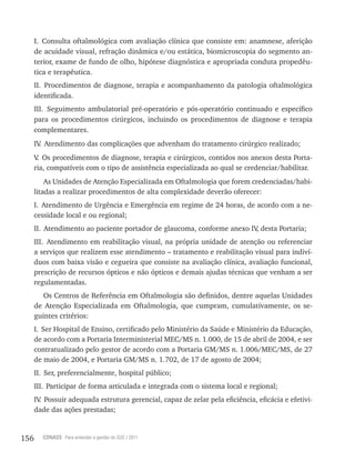 156 CONASS Para entender a gestão do SUS / 2011
I. Consulta oftalmológica com avaliação clínica que consiste em: anamnese, aferição
de acuidade visual, refração dinâmica e/ou estática, biomicroscopia do segmento an-
terior, exame de fundo de olho, hipótese diagnóstica e apropriada conduta propedêu-
tica e terapêutica.
II. Procedimentos de diagnose, terapia e acompanhamento da patologia oftalmológica
identificada.
III. Seguimento ambulatorial pré-operatório e pós-operatório continuado e específico
para os procedimentos cirúrgicos, incluindo os procedimentos de diagnose e terapia
complementares.
Iv. Atendimento das complicações que advenham do tratamento cirúrgico realizado;
v. Os procedimentos de diagnose, terapia e cirúrgicos, contidos nos anexos desta Porta-
ria, compatíveis com o tipo de assistência especializada ao qual se credenciar/habilitar.
As Unidades de Atenção Especializada em Oftalmologia que forem credenciadas/habi-
litadas a realizar procedimentos de alta complexidade deverão oferecer:
I. Atendimento de Urgência e Emergência em regime de 24 horas, de acordo com a ne-
cessidade local e ou regional;
II. Atendimento ao paciente portador de glaucoma, conforme anexo Iv, desta Portaria;
III. Atendimento em reabilitação visual, na própria unidade de atenção ou referenciar
a serviços que realizem esse atendimento – tratamento e reabilitação visual para indiví-
duos com baixa visão e cegueira que consiste na avaliação clínica, avaliação funcional,
prescrição de recursos ópticos e não ópticos e demais ajudas técnicas que venham a ser
regulamentadas.
Os Centros de referência em Oftalmologia são definidos, dentre aquelas Unidades
de Atenção Especializada em Oftalmologia, que cumpram, cumulativamente, os se-
guintes critérios:
I. Ser Hospital de Ensino, certificado pelo Ministério da Saúde e Ministério da Educação,
de acordo com a Portaria Interministerial MEC/MS n. 1.000, de 15 de abril de 2004, e ser
contratualizado pelo gestor de acordo com a Portaria GM/MS n. 1.006/MEC/MS, de 27
de maio de 2004, e Portaria GM/MS n. 1.702, de 17 de agosto de 2004;
II. Ser, preferencialmente, hospital público;
III. Participar de forma articulada e integrada com o sistema local e regional;
Iv. Possuir adequada estrutura gerencial, capaz de zelar pela eficiência, eficácia e efetivi-
dade das ações prestadas;
 