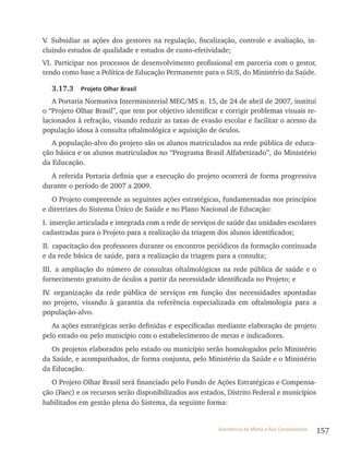 157Assistência de Média e Alta Complexidade
v. Subsidiar as ações dos gestores na regulação, fiscalização, controle e avaliação, in-
cluindo estudos de qualidade e estudos de custo-efetividade;
vI. Participar nos processos de desenvolvimento profissional em parceria com o gestor,
tendo como base a Política de Educação Permanente para o SUS, do Ministério da Saúde.
3.17.3 Projeto Olhar Brasil
A Portaria Normativa Interministerial MEC/MS n. 15, de 24 de abril de 2007, institui
o “Projeto Olhar Brasil”, que tem por objetivo identificar e corrigir problemas visuais re-
lacionados à refração, visando reduzir as taxas de evasão escolar e facilitar o acesso da
população idosa à consulta oftalmológica e aquisição de óculos.
A população-alvo do projeto são os alunos matriculados na rede pública de educa-
ção básica e os alunos matriculados no “Programa Brasil Alfabetizado”, do Ministério
da Educação.
A referida Portaria definia que a execução do projeto ocorrerá de forma progressiva
durante o período de 2007 a 2009.
O Projeto compreende as seguintes ações estratégicas, fundamentadas nos princípios
e diretrizes do Sistema Único de Saúde e no Plano Nacional de Educação:
I. inserção articulada e integrada com a rede de serviços de saúde das unidades escolares
cadastradas para o Projeto para a realização da triagem dos alunos identificados;
II. capacitação dos professores durante os encontros periódicos da formação continuada
e da rede básica de saúde, para a realização da triagem para a consulta;
III. a ampliação do número de consultas oftalmológicas na rede pública de saúde e o
fornecimento gratuito de óculos a partir da necessidade identificada no Projeto; e
Iv. organização da rede pública de serviços em função das necessidades apontadas
no projeto, visando à garantia da referência especializada em oftalmologia para a
população-alvo.
As ações estratégicas serão definidas e especificadas mediante elaboração de projeto
pelo estado ou pelo município com o estabelecimento de metas e indicadores.
Os projetos elaborados pelo estado ou município serão homologados pelo Ministério
da Saúde, e acompanhados, de forma conjunta, pelo Ministério da Saúde e o Ministério
da Educação.
O Projeto Olhar Brasil será financiado pelo Fundo de Ações Estratégicas e Compensa-
ção (Faec) e os recursos serão disponibilizados aos estados, Distrito Federal e municípios
habilitados em gestão plena do Sistema, da seguinte forma:
 