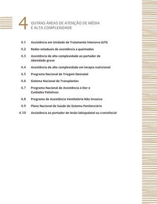 4 OUTRAS ÁREAS DE ATENÇÃO DE MÉDIA
E ALTA COMPLEXIDADE
4.1 Assistência em Unidade de Tratamento Intensivo (UTI)
4.2 Redes estaduais de assistência a queimados
4.3 Assistência de alta complexidade ao portador de
obesidade grave
4.4 Assistência de alta complexidade em terapia nutricional
4.5 Programa Nacional de Triagem Neonatal
4.6 Sistema Nacional de Transplantes
4.7 Programa Nacional de Assistência à Dor e
Cuidados Paliativos
4.8 Programa de Assistência Ventilatória Não Invasiva
4.9 Plano Nacional de Saúde do Sistema Penitenciário
4.10 Assistência ao portador de lesão labiopalatal ou craniofacial
 