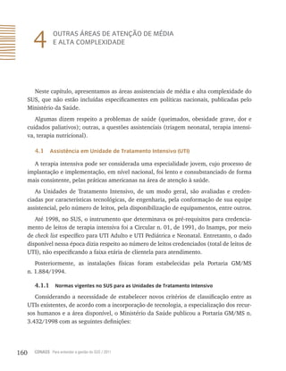 160 CONASS Para entender a gestão do SUS / 2011
4 OUTRAS ÁREAS DE ATENÇÃO DE MÉDIA
E ALTA COMPLEXIDADE
Neste capítulo, apresentamos as áreas assistenciais de média e alta complexidade do
SUS, que não estão incluídas especificamentes em políticas nacionais, publicadas pelo
Ministério da Saúde.
Algumas dizem respeito a problemas de saúde (queimados, obesidade grave, dor e
cuidados paliativos); outras, a questões assistenciais (triagem neonatal, terapia intensi-
va, terapia nutricional).
4.1 Assistência em Unidade de Tratamento Intensivo (UTI)
A terapia intensiva pode ser considerada uma especialidade jovem, cujo processo de
implantação e implementação, em nível nacional, foi lento e consubstanciado de forma
mais consistente, pelas práticas americanas na área de atenção à saúde.
As Unidades de Tratamento Intensivo, de um modo geral, são avaliadas e creden-
ciadas por características tecnológicas, de engenharia, pela conformação de sua equipe
assistencial, pelo número de leitos, pela disponibilização de equipamentos, entre outros.
Até 1998, no SUS, o instrumento que determinava os pré-requisitos para credencia-
mento de leitos de terapia intensiva foi a Circular n. 01, de 1991, do Inamps, por meio
de check list específico para UTI Adulto e UTI Pediátrica e Neonatal. Entretanto, o dado
disponível nessa época dizia respeito ao número de leitos credenciados (total de leitos de
UTI), não especificando a faixa etária de clientela para atendimento.
Posteriormente, as instalações físicas foram estabelecidas pela Portaria GM/MS
n. 1.884/1994.
4.1.1 Normas vigentes no SUS para as Unidades de Tratamento Intensivo
Considerando a necessidade de estabelecer novos critérios de classificação entre as
UTIs existentes, de acordo com a incorporação de tecnologia, a especialização dos recur-
sos humanos e a área disponível, o Ministério da Saúde publicou a Portaria GM/MS n.
3.432/1998 com as seguintes definições:
 