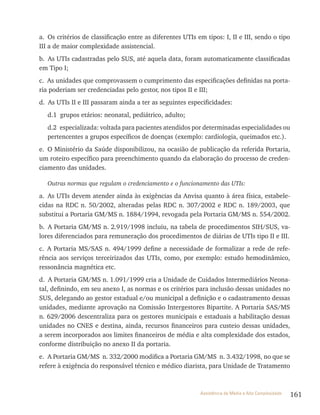 161Assistência de Média e Alta Complexidade
a. Os critérios de classificação entre as diferentes UTIs em tipos: I, II e III, sendo o tipo
III a de maior complexidade assistencial.
b. As UTIs cadastradas pelo SUS, até aquela data, foram automaticamente classificadas
em Tipo I;
c. As unidades que comprovassem o cumprimento das especificações definidas na porta-
ria poderiam ser credenciadas pelo gestor, nos tipos II e III;
d. As UTIs II e III passaram ainda a ter as seguintes especificidades:
d.1 grupos etários: neonatal, pediátrico, adulto;
d.2 especializada: voltada para pacientes atendidos por determinadas especialidades ou
pertencentes a grupos específicos de doenças (exemplo: cardiologia, queimados etc.).
e. O Ministério da Saúde disponibilizou, na ocasião de publicação da referida Portaria,
um roteiro específico para preenchimento quando da elaboração do processo de creden-
ciamento das unidades.
Outras normas que regulam o credenciamento e o funcionamento das UTIs:
a. As UTIs devem atender ainda às exigências da Anvisa quanto à área física, estabele-
cidas na RDC n. 50/2002, alteradas pelas RDC n. 307/2002 e RDC n. 189/2003, que
substitui a Portaria GM/MS n. 1884/1994, revogada pela Portaria GM/MS n. 554/2002.
b. A Portaria GM/MS n. 2.919/1998 incluiu, na tabela de procedimentos SIH/SUS, va-
lores diferenciados para remuneração dos procedimentos de diárias de UTIs tipo II e III.
c. A Portaria MS/SAS n. 494/1999 define a necessidade de formalizar a rede de refe-
rência aos serviços terceirizados das UTIs, como, por exemplo: estudo hemodinâmico,
ressonância magnética etc.
d. A Portaria GM/MS n. 1.091/1999 cria a Unidade de Cuidados Intermediários Neona-
tal, definindo, em seu anexo I, as normas e os critérios para inclusão dessas unidades no
SUS, delegando ao gestor estadual e/ou municipal a definição e o cadastramento dessas
unidades, mediante aprovação na Comissão Intergestores Bipartite. A Portaria SAS/MS
n. 629/2006 descentraliza para os gestores municipais e estaduais a habilitação dessas
unidades no CNES e destina, ainda, recursos financeiros para custeio dessas unidades,
a serem incorporados aos limites financeiros de média e alta complexidade dos estados,
conforme distribuição no anexo II da portaria.
e. A Portaria GM/MS n. 332/2000 modifica a Portaria GM/MS n. 3.432/1998, no que se
refere à exigência do responsável técnico e médico diarista, para Unidade de Tratamento
 