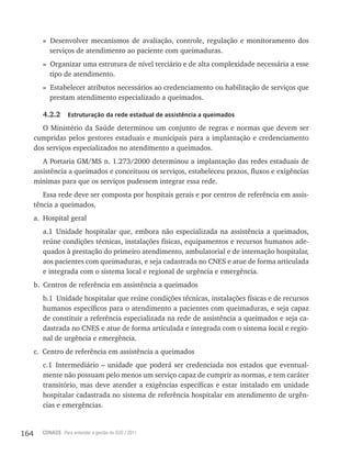 164 CONASS Para entender a gestão do SUS / 2011
» Desenvolver mecanismos de avaliação, controle, regulação e monitoramento dos
serviços de atendimento ao paciente com queimaduras.
» Organizar uma estrutura de nível terciário e de alta complexidade necessária a esse
tipo de atendimento.
» Estabelecer atributos necessários ao credenciamento ou habilitação de serviços que
prestam atendimento especializado a queimados.
4.2.2 Estruturação da rede estadual de assistência a queimados
O Ministério da Saúde determinou um conjunto de regras e normas que devem ser
cumpridas pelos gestores estaduais e municipais para a implantação e credenciamento
dos serviços especializados no atendimento a queimados.
A Portaria GM/MS n. 1.273/2000 determinou a implantação das redes estaduais de
assistência a queimados e conceituou os serviços, estabeleceu prazos, fluxos e exigências
mínimas para que os serviços pudessem integrar essa rede.
Essa rede deve ser composta por hospitais gerais e por centros de referência em assis-
tência a queimados.
a. Hospital geral
a.1 Unidade hospitalar que, embora não especializada na assistência a queimados,
reúne condições técnicas, instalações físicas, equipamentos e recursos humanos ade-
quados à prestação do primeiro atendimento, ambulatorial e de internação hospitalar,
aos pacientes com queimaduras, e seja cadastrada no CNES e atue de forma articulada
e integrada com o sistema local e regional de urgência e emergência.
b. Centros de referência em assistência a queimados
b.1 Unidade hospitalar que reúne condições técnicas, instalações físicas e de recursos
humanos específicos para o atendimento a pacientes com queimaduras, e seja capaz
de constituir a referência especializada na rede de assistência a queimados e seja ca-
dastrada no CNES e atue de forma articulada e integrada com o sistema local e regio-
nal de urgência e emergência.
c. Centro de referência em assistência a queimados
c.1 Intermediário – unidade que poderá ser credenciada nos estados que eventual-
mente não possuam pelo menos um serviço capaz de cumprir as normas, e tem caráter
transitório, mas deve atender a exigências específicas e estar instalado em unidade
hospitalar cadastrada no sistema de referência hospitalar em atendimento de urgên-
cias e emergências.
 